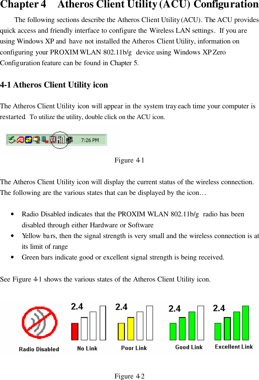 Chapter 4 Atheros Client Utility (ACU) Configuration The following sections describe the Atheros Client Utility (ACU). The ACU provides quick access and friendly interface to configure the Wireless LAN settings.  If you are using Windows XP and  have not installed the Atheros Client Utility, information on configuring your PROXIM WLAN 802.11b/g  device using Windows XP Zero Configuration feature can be found in Chapter 5.   4-1 Atheros Client Utility icon   The Atheros Client Utility icon will appear in the system tray each time your computer is restarted.  To utilize the utility, double click on the ACU icon.  Figure 4-1  The Atheros Client Utility icon will display the current status of the wireless connection.  The following are the various states that can be displayed by the icon…   • Radio Disabled indicates that the PROXIM WLAN 802.11b/g  radio has been disabled through either Hardware or Software • Yellow bars, then the signal strength is very small and the wireless connection is at its limit of range • Green bars indicate good or excellent signal strength is being received.   See Figure 4-1 shows the various states of the Atheros Client Utility icon.    Figure 4-2  