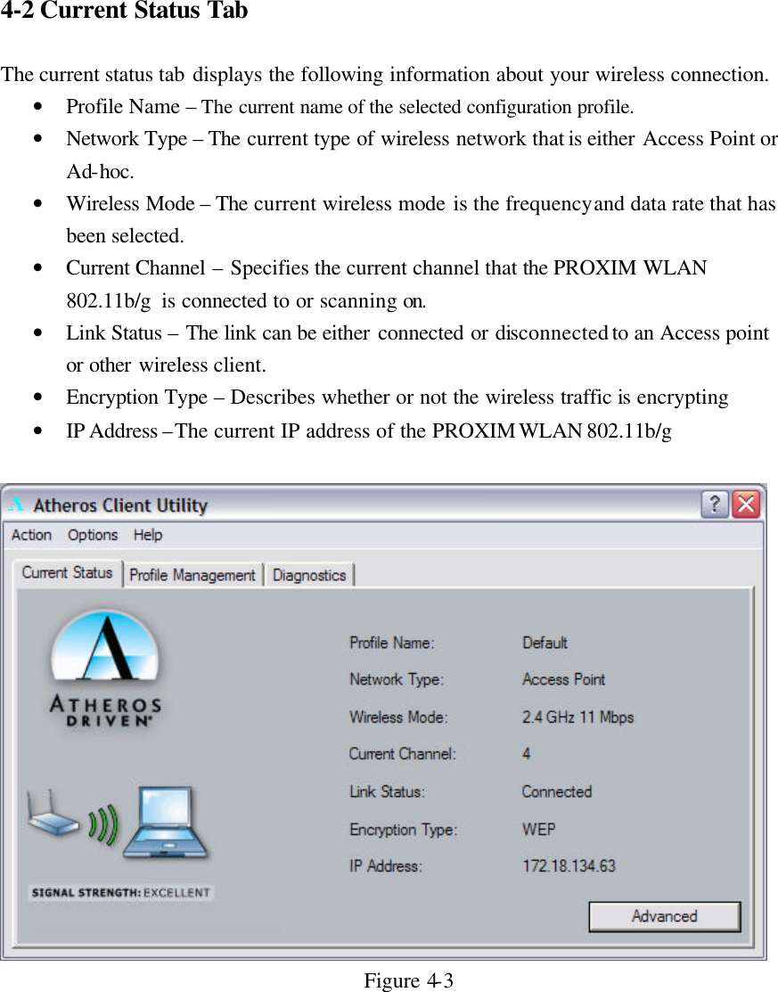 4-2 Current Status Tab  The current status tab displays the following information about your wireless connection. • Profile Name – The current name of the selected configuration profile. • Network Type – The current type of wireless network that is either Access Point or Ad-hoc. • Wireless Mode – The current wireless mode is the frequency and data rate that has been selected. • Current Channel – Specifies the current channel that the PROXIM WLAN 802.11b/g  is connected to or scanning on. • Link Status – The link can be either connected or disconnected to an Access point or other wireless client. • Encryption Type – Describes whether or not the wireless traffic is encrypting • IP Address –The current IP address of the PROXIM WLAN 802.11b/g    Figure 4-3   