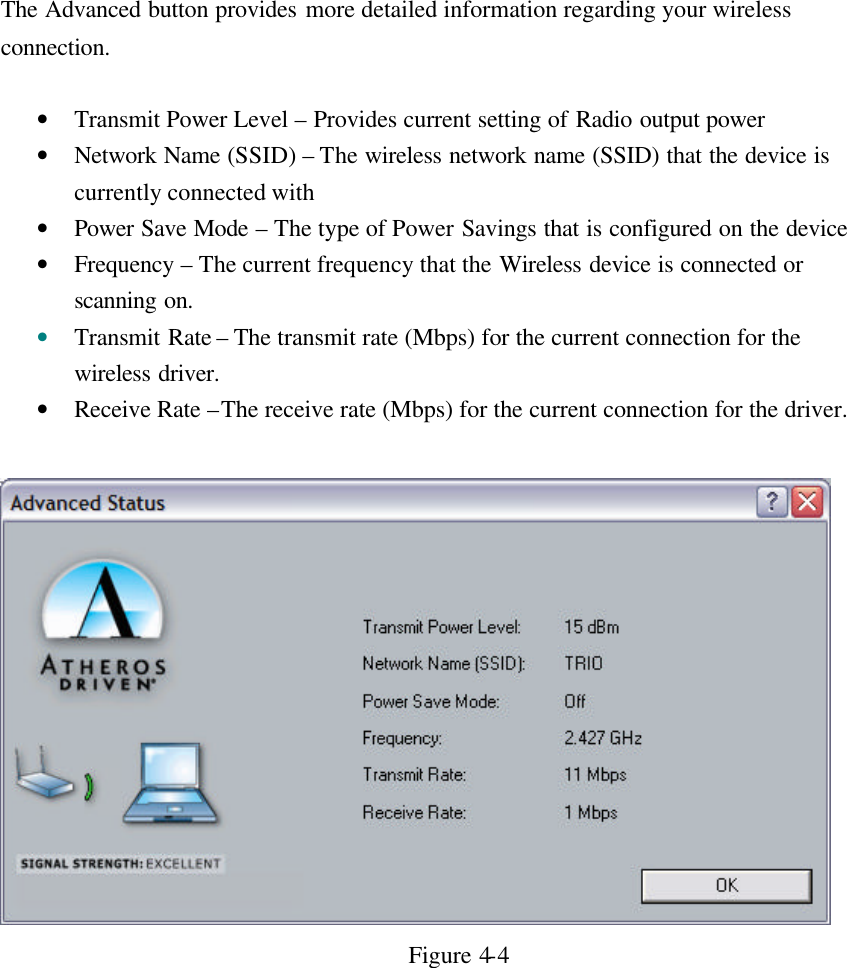 The Advanced button provides more detailed information regarding your wireless connection.  • Transmit Power Level – Provides current setting of Radio output power • Network Name (SSID) – The wireless network name (SSID) that the device is currently connected with • Power Save Mode – The type of Power Savings that is configured on the device • Frequency  – The current frequency that the Wireless device is connected or scanning on. • Transmit Rate – The transmit rate (Mbps) for the current connection for the wireless driver. • Receive Rate –The receive rate (Mbps) for the current connection for the driver.   Figure 4-4      