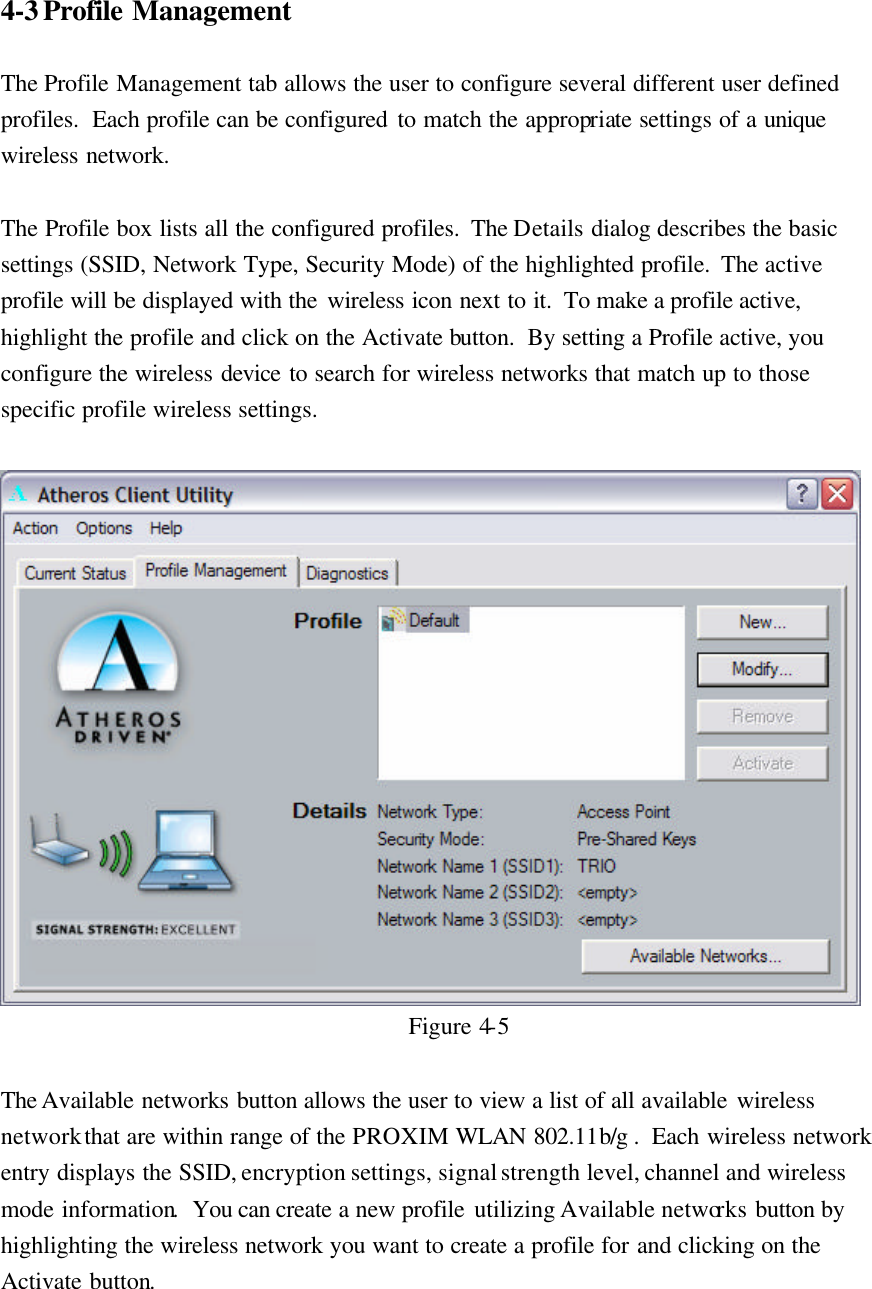 4-3 Profile Management  The Profile Management tab allows the user to configure several different user defined profiles.  Each profile can be configured to match the appropriate settings of a unique wireless network.  The Profile box lists all the configured profiles.  The Details dialog describes the basic settings (SSID, Network Type, Security Mode) of the highlighted profile.  The active profile will be displayed with the wireless icon next to it.  To make a profile active, highlight the profile and click on the Activate button.  By setting a Profile active, you configure the wireless device to search for wireless networks that match up to those specific profile wireless settings.   Figure 4-5  The Available networks button allows the user to view a list of all available wireless network that are within range of the PROXIM WLAN 802.11b/g .  Each wireless network entry displays the SSID, encryption settings, signal strength level, channel and wireless mode information.  You can create a new profile utilizing Available networks button by highlighting the wireless network you want to create a profile for and clicking on the Activate button.  