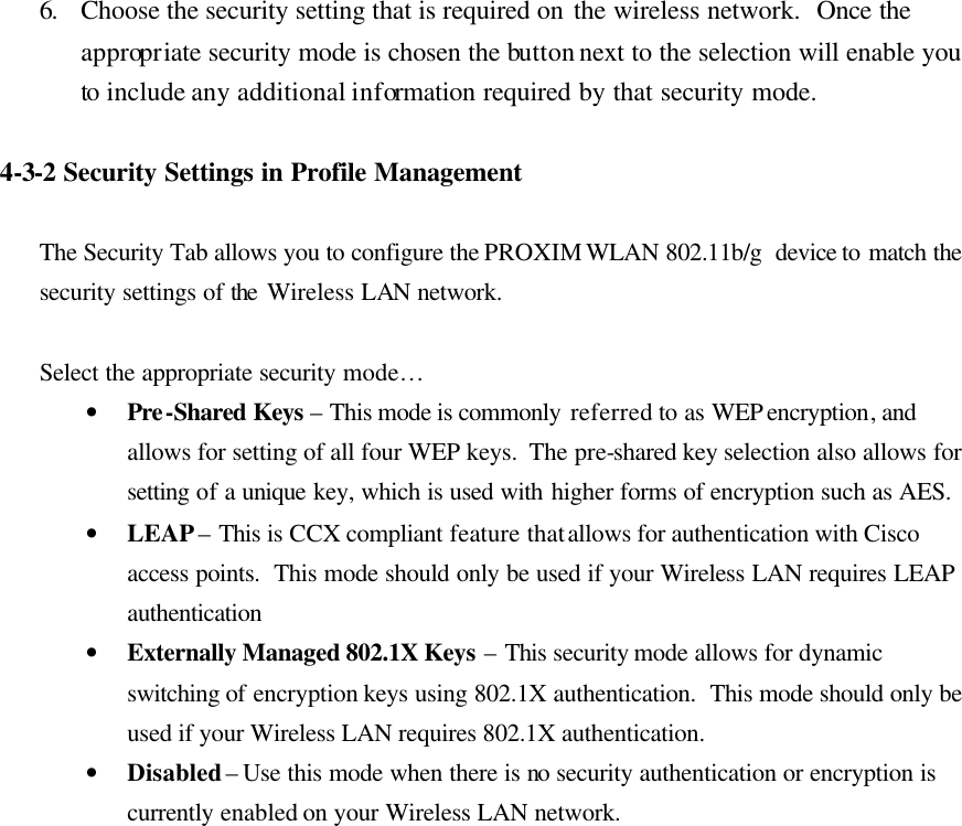 6. Choose the security setting that is required on the wireless network.  Once the appropriate security mode is chosen the button next to the selection will enable you to include any additional information required by that security mode.   4-3-2 Security Settings in Profile Management  The Security Tab allows you to configure the PROXIM WLAN 802.11b/g  device to match the security settings of the Wireless LAN network.  Select the appropriate security mode…  • Pre-Shared Keys – This mode is commonly referred to as WEP encryption, and allows for setting of all four WEP keys.  The pre-shared key selection also allows for setting  of a unique key, which is used with higher forms of encryption such as AES. • LEAP – This is CCX compliant feature that allows for authentication with Cisco access points.  This mode should only be used if your Wireless LAN requires LEAP authentication • Externally Managed 802.1X Keys – This security mode allows for dynamic switching of encryption keys using 802.1X authentication.  This mode should only be used if your Wireless LAN requires 802.1X authentication. • Disabled – Use this mode when there is no security authentication or encryption is currently enabled on your Wireless LAN network.  