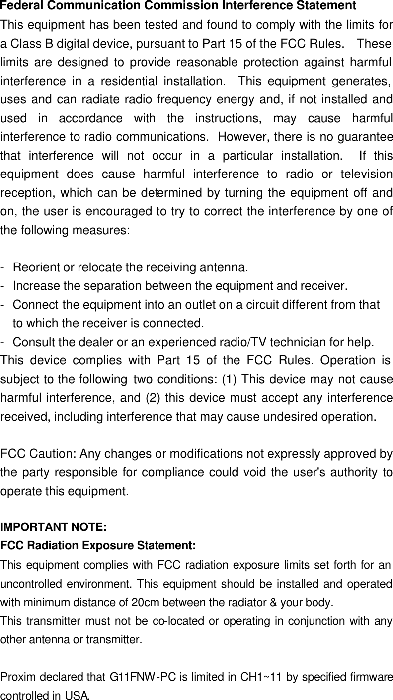 Federal Communication Commission Interference Statement This equipment has been tested and found to comply with the limits for a Class B digital device, pursuant to Part 15 of the FCC Rules.  These limits are designed to provide reasonable protection against harmful interference in a residential installation.  This equipment generates, uses and can radiate radio frequency energy and, if not installed and used in accordance with the instructions, may cause harmful interference to radio communications.  However, there is no guarantee that interference will not occur in a particular installation.  If this equipment does cause harmful interference to radio or television reception, which can be determined by turning the equipment off and on, the user is encouraged to try to correct the interference by one of the following measures:  - Reorient or relocate the receiving antenna. - Increase the separation between the equipment and receiver. - Connect the equipment into an outlet on a circuit different from that to which the receiver is connected. - Consult the dealer or an experienced radio/TV technician for help. This device complies with Part 15 of the FCC Rules. Operation is subject to the following two conditions: (1) This device may not cause harmful interference, and (2) this device must accept any interference received, including interference that may cause undesired operation.  FCC Caution: Any changes or modifications not expressly approved by the party responsible for compliance could void the user&apos;s authority to operate this equipment.  IMPORTANT NOTE: FCC Radiation Exposure Statement: This equipment complies with FCC radiation exposure limits set forth for an uncontrolled environment. This equipment should be installed and operated with minimum distance of 20cm between the radiator &amp; your body. This transmitter must not be co-located or operating in conjunction with any other antenna or transmitter.  Proxim declared that G11FNW-PC is limited in CH1~11 by specified firmware controlled in USA. 