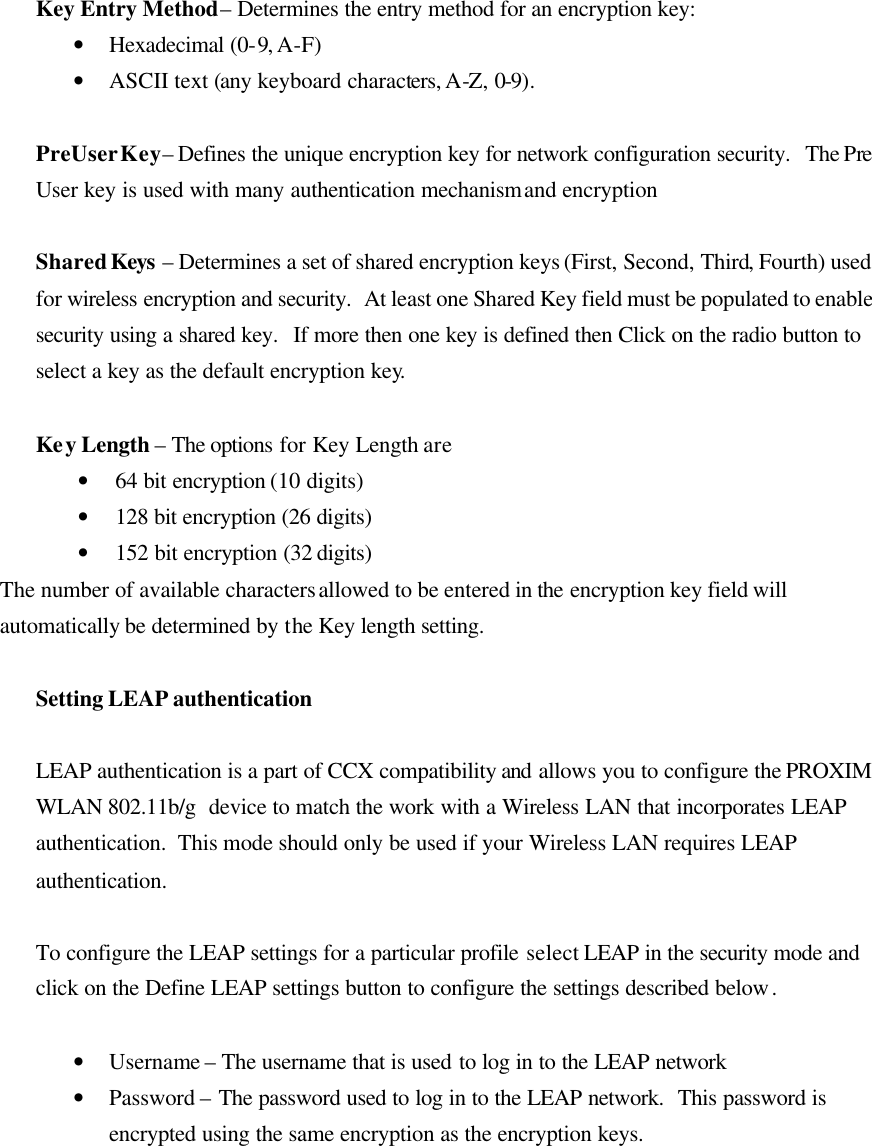  Key Entry Method – Determines the entry method for an encryption key:  • Hexadecimal (0-9, A-F) • ASCII text (any keyboard characters, A-Z, 0-9).  PreUser Key – Defines the unique encryption key for network configuration security.  The Pre User  key is used with many authentication mechanism and encryption  Shared Keys – Determines a set of shared encryption keys (First, Second, Third, Fourth) used for wireless encryption and security.  At least one Shared Key field must be populated to enable security using a shared key.  If more then one key is defined then Click on the radio button to select a key as the default encryption key.   Key Length – The options for Key Length are • 64 bit encryption (10 digits) • 128 bit encryption (26 digits) • 152 bit encryption (32 digits) The number of available characters allowed to be entered in the encryption key field will automatically be determined by the Key length setting.   Setting LEAP authentication  LEAP authentication is a part of CCX compatibility and allows you to configure the PROXIM WLAN 802.11b/g  device to match the work with a Wireless LAN that incorporates LEAP authentication.  This mode should only be used if your Wireless LAN requires LEAP authentication.   To configure the LEAP settings for a particular profile select LEAP in the security mode and click on the Define LEAP settings button to configure the settings described below.  • Username – The username that is used to log in to the LEAP network • Password – The password used to log in to the LEAP network.  This password is encrypted using the same encryption as the encryption keys.  