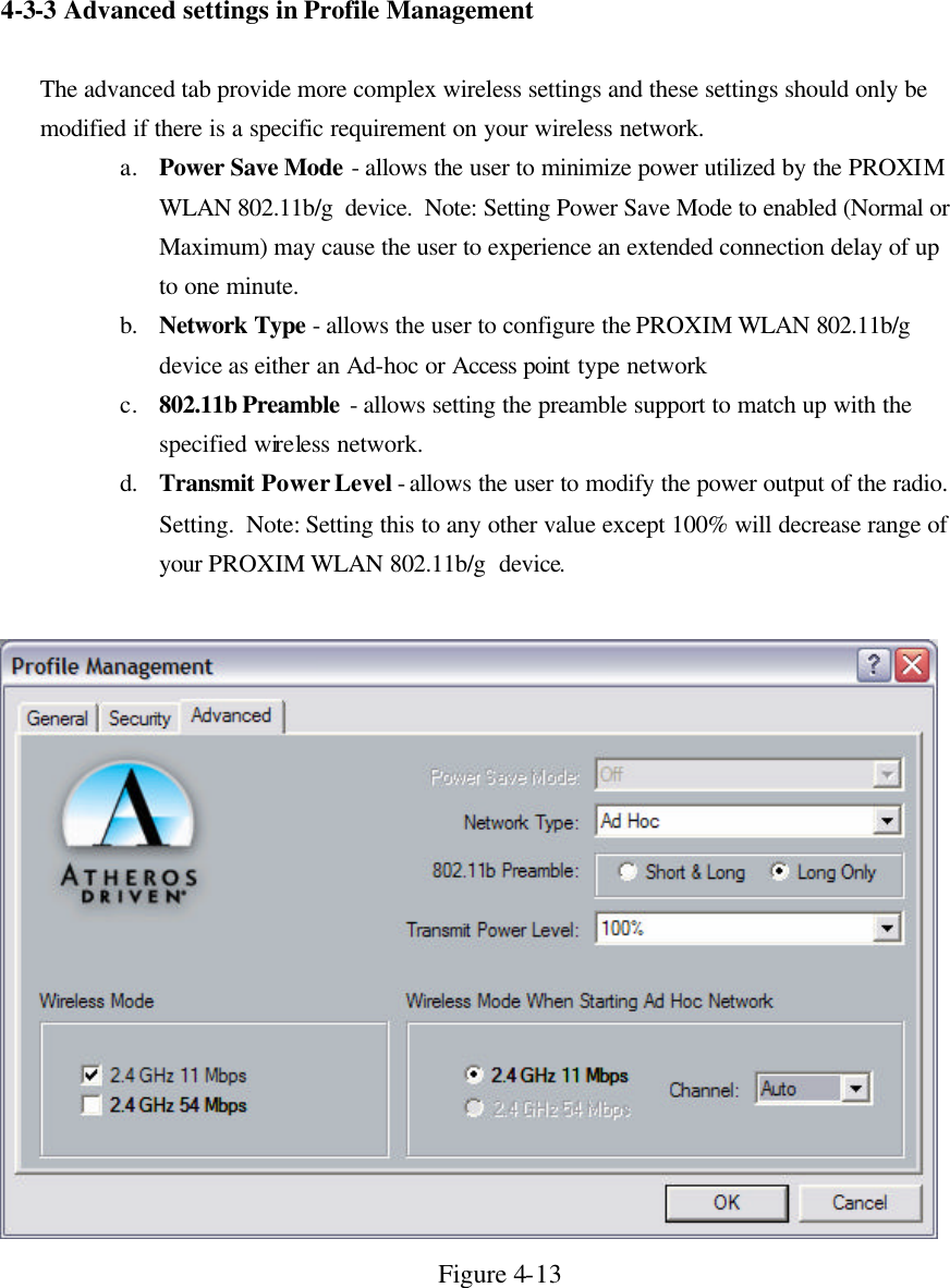 4-3-3 Advanced settings in  Profile Management  The advanced tab provide more complex wireless settings and these settings should only be modified if there is a specific requirement on your wireless network.  a. Power Save Mode - allows the user to minimize power utilized by the PROXIM WLAN 802.11b/g  device.  Note: Setting Power Save Mode to enabled (Normal or Maximum) may cause the user to experience an extended connection delay of up to one minute. b. Network Type - allows the user to configure the PROXIM WLAN 802.11b/g  device as either an Ad-hoc or Access point type network c. 802.11b Preamble  - allows setting the preamble support to match up with the specified wireless network. d. Transmit Power Level - allows the user to modify the power output of the radio.  Setting.  Note: Setting this to any other value except 100% will decrease range of your PROXIM WLAN 802.11b/g  device.   Figure 4-13  