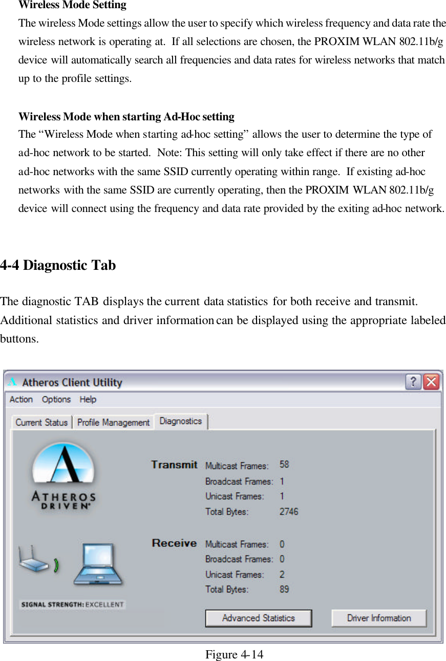 Wireless Mode Setting The wireless Mode settings allow the user to specify which wireless frequency and data rate the wireless network is operating at.  If all selections are chosen, the PROXIM WLAN 802.11b/g  device will automatically search all frequencies and data rates for wireless networks that match up to the profile settings.   Wireless Mode when starting Ad-Hoc setting The “Wireless Mode when starting ad-hoc setting” allows the user to determine the type of ad-hoc network to be started.  Note: This setting will only take effect if there are no other ad-hoc networks with the same SSID currently operating within range.  If existing ad-hoc networks with the same SSID are currently operating, then the PROXIM WLAN 802.11b/g  device will connect using the frequency and data rate provided by the exiting ad-hoc network.   4-4 Diagnostic Tab  The diagnostic TAB displays the current data statistics for both receive and transmit. Additional statistics and driver information can be displayed using the appropriate labeled buttons.    Figure 4-14  