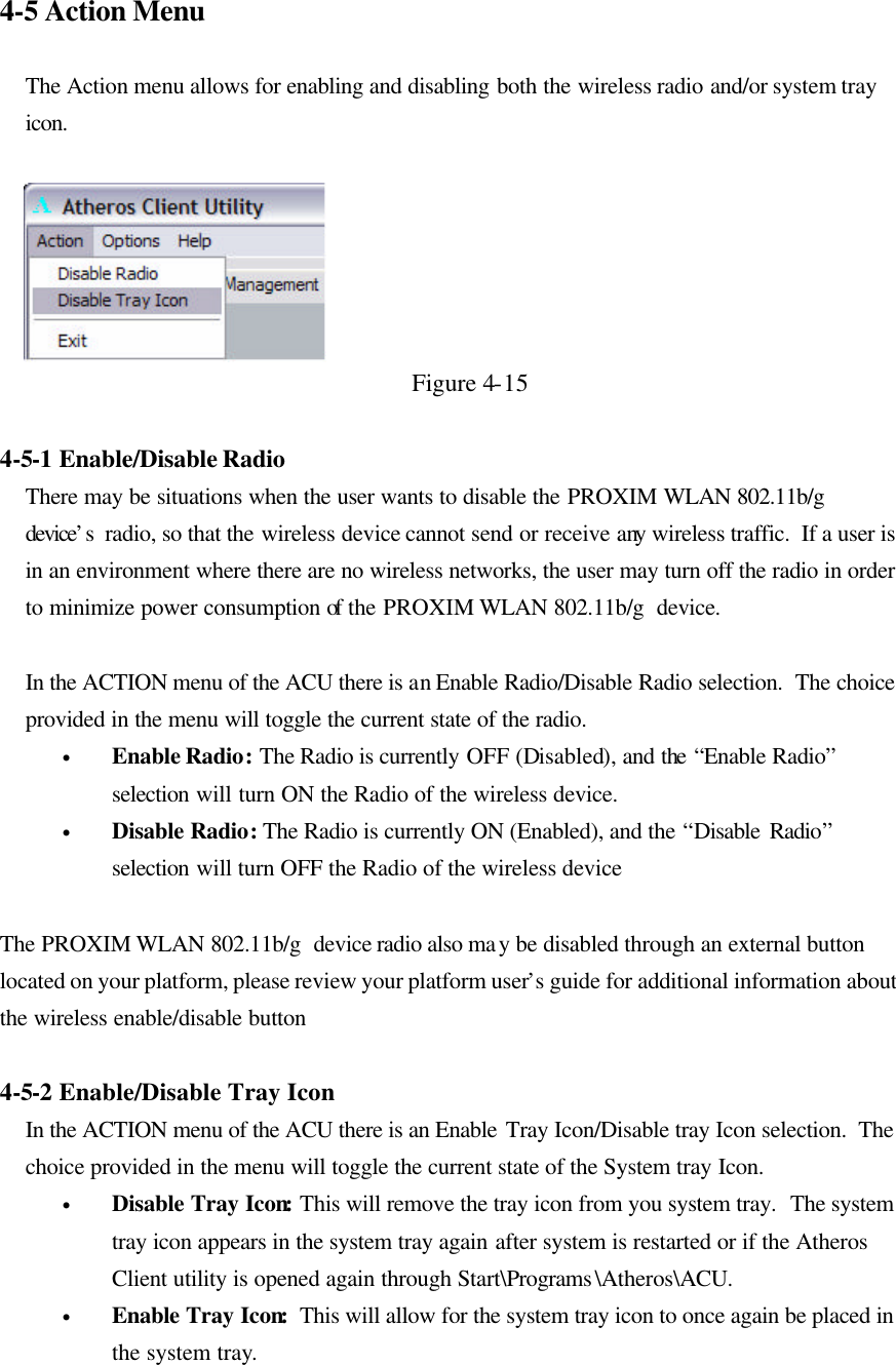 4-5 Action Menu  The Action menu allows for enabling and disabling both the wireless radio and/or system tray icon.    Figure 4-15  4-5-1 Enable/Disable Radio There may be situations when the user wants to disable the PROXIM WLAN 802.11b/g  device’s  radio, so that the wireless device cannot send or receive any wireless traffic.  If a user is in an environment where there are no wireless networks, the user may turn off the radio in order to minimize power consumption of the PROXIM WLAN 802.11b/g  device.   In the ACTION menu of the ACU there is an Enable Radio/Disable Radio selection.  The choice provided in the menu will toggle the current state of the radio.  • Enable Radio: The Radio is currently OFF (Disabled), and the “Enable Radio” selection will turn ON the Radio of the wireless device.  • Disable Radio: The Radio is currently ON (Enabled), and the “Disable Radio” selection will turn OFF the Radio of the wireless device  The PROXIM WLAN 802.11b/g  device radio also may be disabled through an external button located on your platform, please review your platform user’s guide for additional information about the wireless enable/disable button  4-5-2 Enable/Disable Tray Icon In the ACTION menu of the ACU there is an Enable Tray Icon/Disable tray Icon selection.  The choice provided in the menu will toggle the current state of the System tray Icon.  • Disable Tray Icon: This will remove the tray icon from you system tray.  The system tray icon appears in the system tray again after system is restarted or if the Atheros Client utility is opened again through Start\Programs\Atheros\ACU. • Enable Tray Icon:  This will allow for the system tray icon to once again be placed in the system tray. 