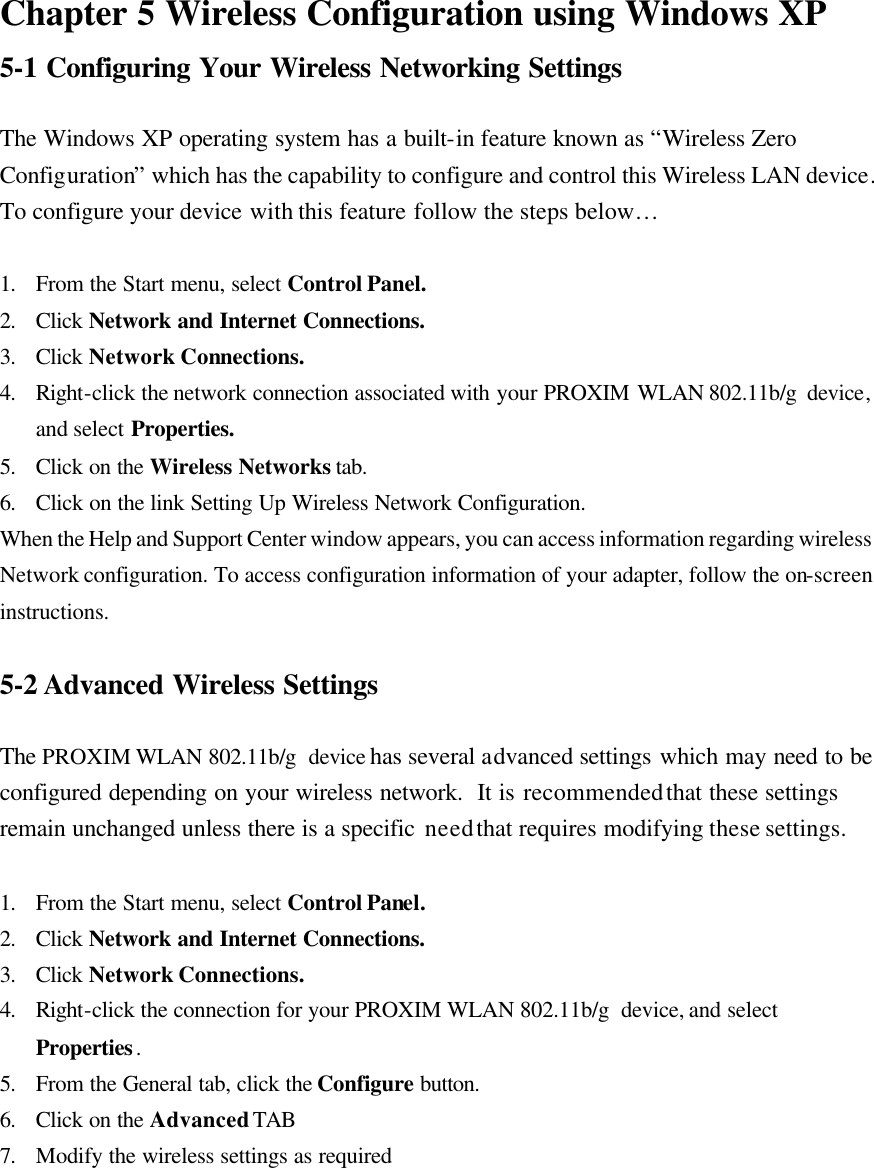 Chapter 5 Wireless Configuration using Windows XP 5-1 Configuring Your Wireless Networking Settings  The Windows XP operating system has a built-in feature known as “Wireless Zero Configuration” which has the capability to configure and control this Wireless LAN device.  To configure your device with this feature follow the steps below…   1. From the Start menu, select Control Panel. 2. Click  Network and Internet Connections. 3. Click  Network Connections. 4. Right-click the network connection associated with your PROXIM WLAN 802.11b/g  device, and select Properties. 5. Click on the Wireless Networks tab. 6. Click on the link Setting Up Wireless Network Configuration. When the Help and Support Center window appears, you can access information regarding wireless Network configuration. To access configuration information of your adapter, follow the on-screen instructions.  5-2 Advanced Wireless Settings  The PROXIM WLAN 802.11b/g  device has several advanced settings which may need to be configured depending on your wireless network.  It is recommended that these settings remain unchanged unless there is a specific need that requires modifying these settings.  1. From the Start menu, select Control Panel. 2. Click  Network and Internet Connections. 3. Click  Network Connections. 4. Right-click the connection for your PROXIM WLAN 802.11b/g  device, and select Properties. 5. From the General tab, click the Configure button. 6. Click on the Advanced TAB 7. Modify the wireless settings as required  