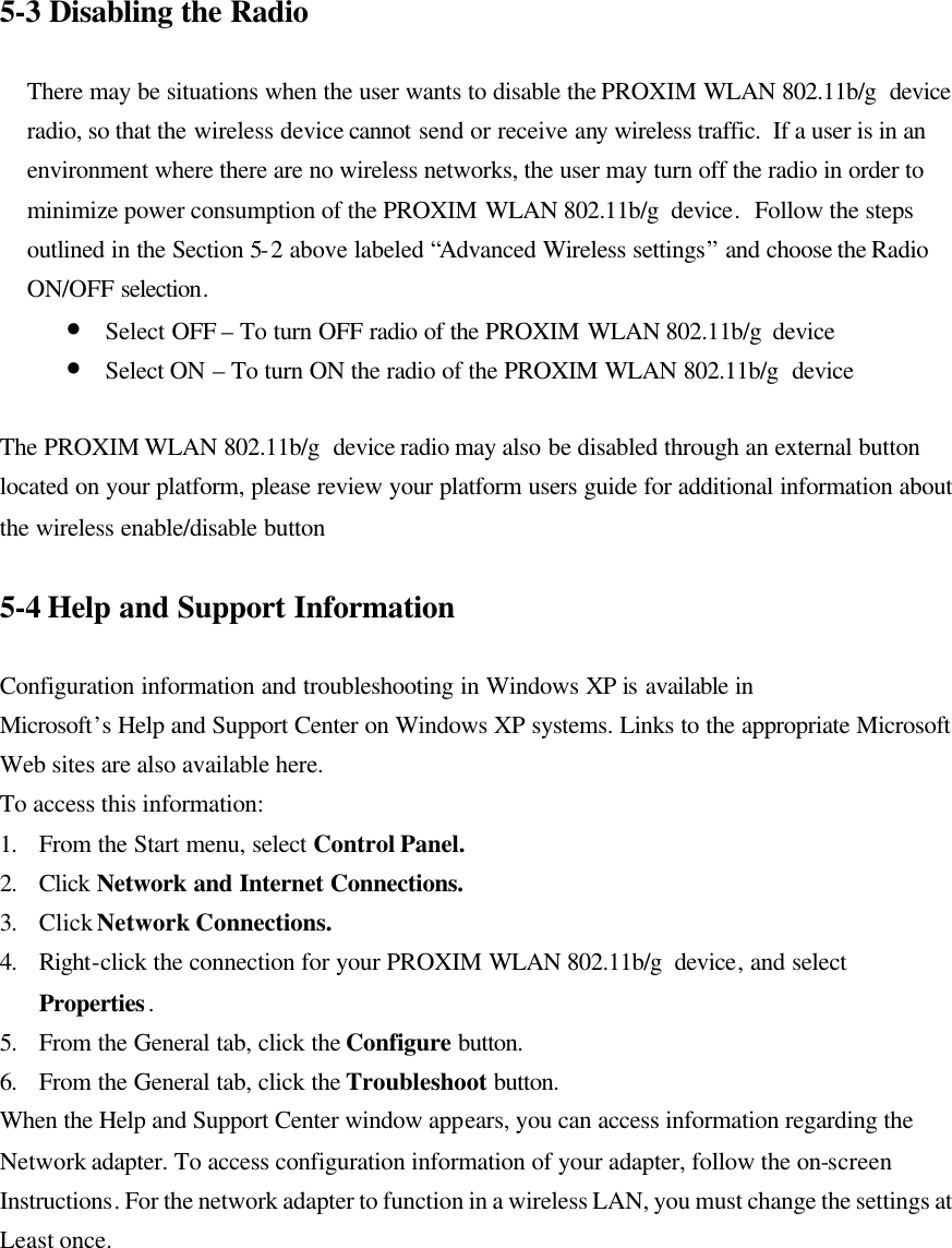 5-3 Disabling the Radio  There may be situations when the user wants to disable the PROXIM WLAN 802.11b/g  device radio, so that the wireless device cannot send or receive any wireless traffic.  If a user is in an environment where there are no wireless networks, the user may turn off the radio in order to minimize power consumption of the PROXIM WLAN 802.11b/g  device.  Follow the steps outlined in the Section 5-2 above labeled “Advanced Wireless settings” and choose the Radio ON/OFF selection. • Select OFF – To turn OFF radio of the PROXIM WLAN 802.11b/g  device • Select ON – To turn ON the radio of the PROXIM WLAN 802.11b/g  device  The PROXIM WLAN 802.11b/g  device radio may also be disabled through an external button located on your platform, please review your platform users guide for additional information about the wireless enable/disable button  5-4 Help and Support Information  Configuration information and troubleshooting in Windows XP is available in Microsoft’s Help and Support Center on Windows XP systems. Links to the appropriate Microsoft Web sites are also available here. To access this information: 1. From the Start menu, select Control Panel. 2. Click  Network and Internet Connections. 3. Click Network Connections. 4. Right-click the connection for your PROXIM WLAN 802.11b/g  device, and select Properties. 5. From the General tab, click the Configure button. 6. From the General tab, click the Troubleshoot button. When the Help and Support Center window appears, you can access information regarding the Network adapter. To access configuration information of your adapter, follow the on-screen Instructions. For the network adapter to function in a wireless LAN, you must change the settings at Least once.  