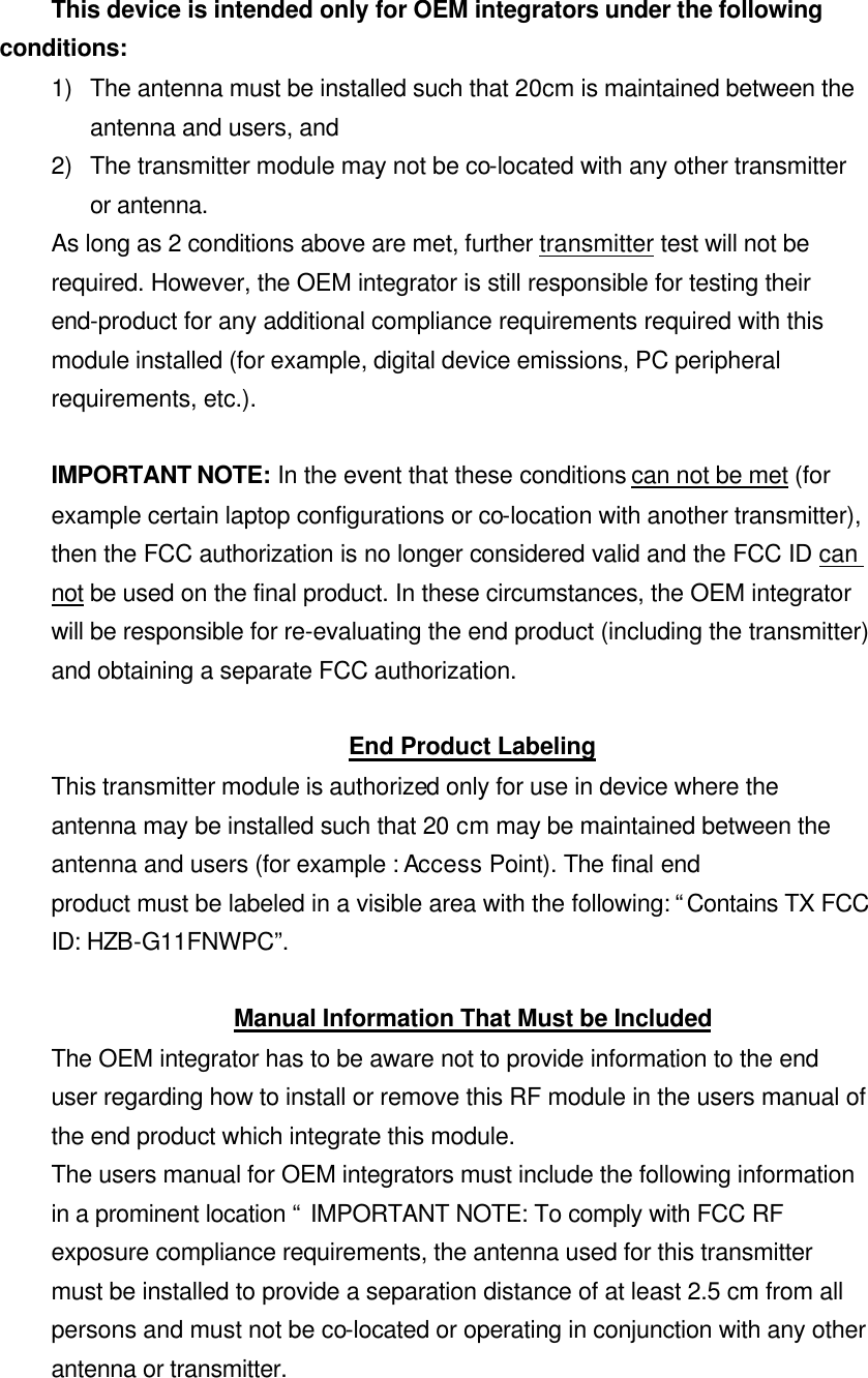 This device is intended only for OEM integrators under the following conditions: 1) The antenna must be installed such that 20cm is maintained between the antenna and users, and   2) The transmitter module may not be co-located with any other transmitter or antenna. As long as 2 conditions above are met, further transmitter test will not be required. However, the OEM integrator is still responsible for testing their end-product for any additional compliance requirements required with this module installed (for example, digital device emissions, PC peripheral requirements, etc.).  IMPORTANT NOTE: In the event that these conditions can not be met (for example certain laptop configurations or co-location with another transmitter), then the FCC authorization is no longer considered valid and the FCC ID can not be used on the final product. In these circumstances, the OEM integrator will be responsible for re-evaluating the end product (including the transmitter) and obtaining a separate FCC authorization.  End Product Labeling This transmitter module is authorized only for use in device where the antenna may be installed such that 20 cm may be maintained between the antenna and users (for example : Access Point). The final end product must be labeled in a visible area with the following: “Contains TX FCC ID: HZB-G11FNWPC”.  Manual Information That Must be Included The OEM integrator has to be aware not to provide information to the end user regarding how to install or remove this RF module in the users manual of the end product which integrate this module. The users manual for OEM integrators must include the following information in a prominent location “ IMPORTANT NOTE: To comply with FCC RF exposure compliance requirements, the antenna used for this transmitter must be installed to provide a separation distance of at least 2.5 cm from all persons and must not be co-located or operating in conjunction with any other antenna or transmitter. 