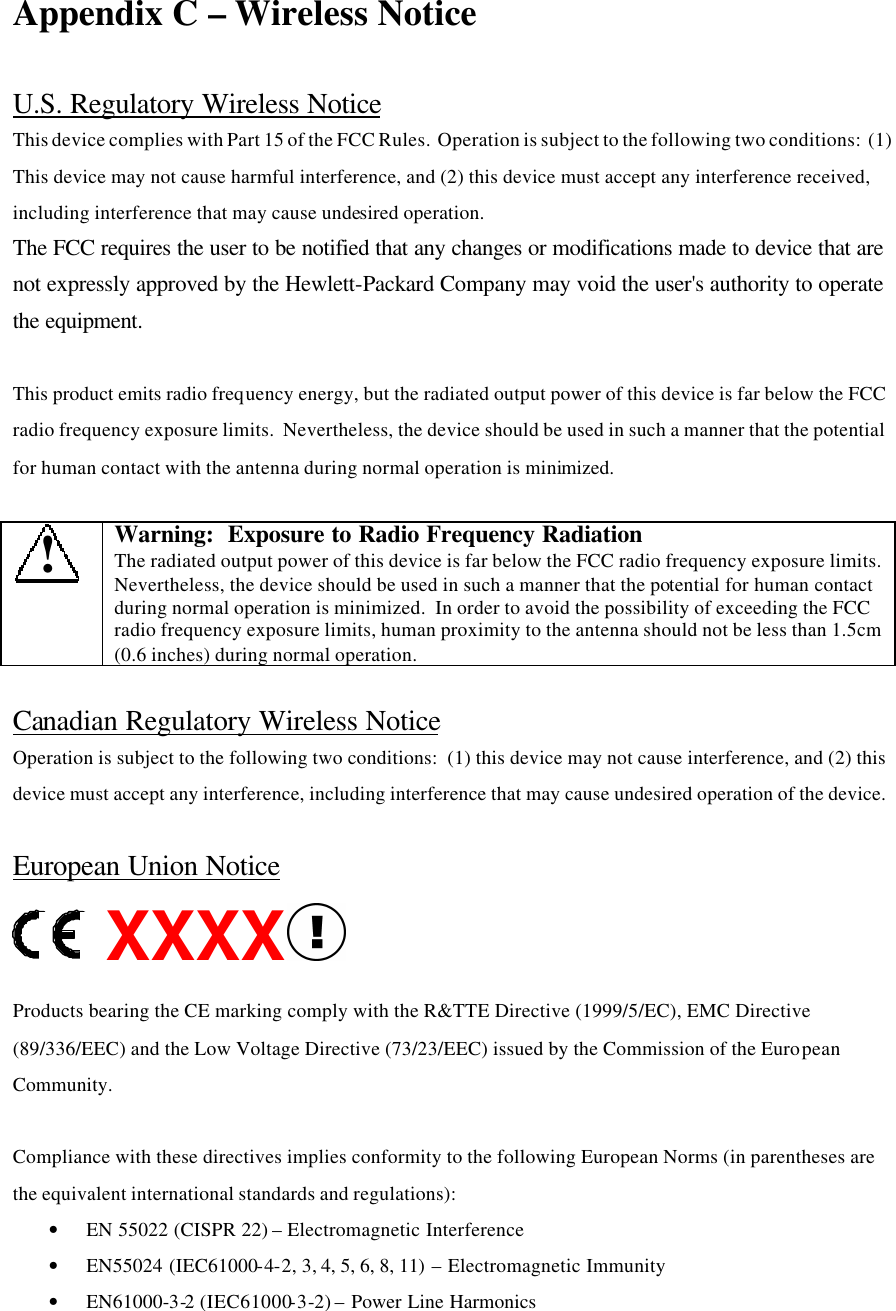 Appendix C – Wireless Notice  U.S. Regulatory Wireless Notice This device complies with Part 15 of the FCC Rules.  Operation is subject to the following two conditions:  (1) This device may not cause harmful interference, and (2) this device must accept any interference received, including interference that may cause undesired operation. The FCC requires the user to be notified that any changes or modifications made to device that are not expressly approved by the Hewlett-Packard Company may void the user&apos;s authority to operate the equipment.  This product emits radio frequency energy, but the radiated output power of this device is far below the FCC radio frequency exposure limits.  Nevertheless, the device should be used in such a manner that the potential for human contact with the antenna during normal operation is minimized.    ! Warning:  Exposure to Radio Frequency Radiation The radiated output power of this device is far below the FCC radio frequency exposure limits.  Nevertheless, the device should be used in such a manner that the potential for human contact during normal operation is minimized.  In order to avoid the possibility of exceeding the FCC radio frequency exposure limits, human proximity to the antenna should not be less than 1.5cm (0.6 inches) during normal operation.  Canadian Regulatory Wireless Notice Operation is subject to the following two conditions:  (1) this device may not cause interference, and (2) this device must accept any interference, including interference that may cause undesired operation of the device.  European Union Notice XXXX  Products bearing the CE marking comply with the R&amp;TTE Directive (1999/5/EC), EMC Directive (89/336/EEC) and the Low Voltage Directive (73/23/EEC) issued by the Commission of the European Community.   Compliance with these directives implies conformity to the following European Norms (in parentheses are the equivalent international standards and regulations): • EN 55022 (CISPR 22) – Electromagnetic Interference  • EN55024 (IEC61000-4-2, 3, 4, 5, 6, 8, 11) – Electromagnetic Immunity • EN61000-3-2 (IEC61000-3-2) – Power Line Harmonics  