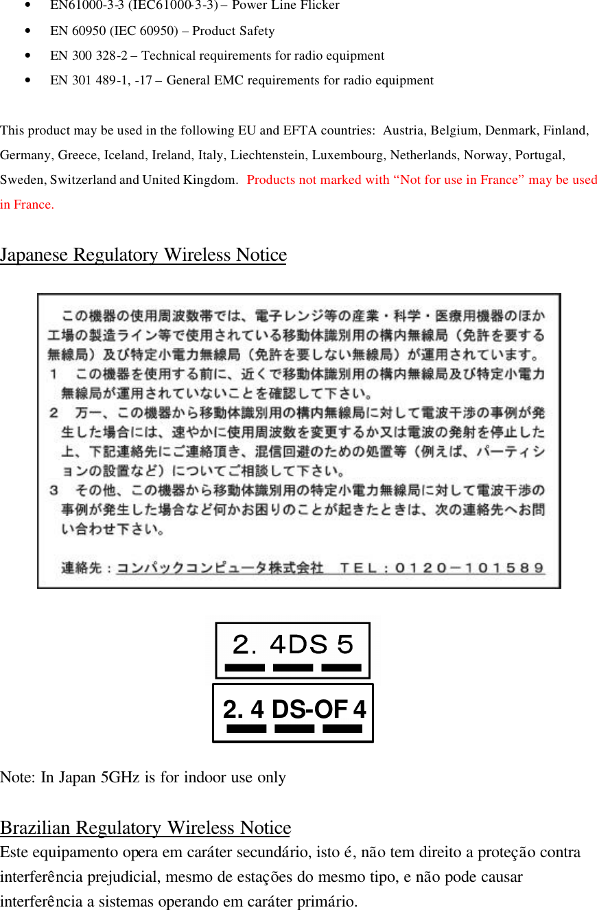• EN61000-3-3 (IEC61000-3-3) – Power Line Flicker • EN 60950 (IEC 60950) – Product Safety • EN 300 328-2 – Technical requirements for radio equipment • EN 301 489-1, -17 – General EMC requirements for radio equipment  This product may be used in the following EU and EFTA countries:  Austria, Belgium, Denmark, Finland, Germany, Greece, Iceland, Ireland, Italy, Liechtenstein, Luxembourg, Netherlands, Norway, Portugal, Sweden, Switzerland and United Kingdom.  Products not marked with “Not for use in France” may be used in France.  Japanese Regulatory Wireless Notice          Note: In Japan 5GHz is for indoor use only  Brazilian Regulatory Wireless Notice Este equipamento opera em caráter secundário, isto é, não tem direito a proteção contra interferência prejudicial, mesmo de estações do mesmo tipo, e não pode causar interferência a sistemas operando em caráter primário. 2. 4 DS-OF 4 
