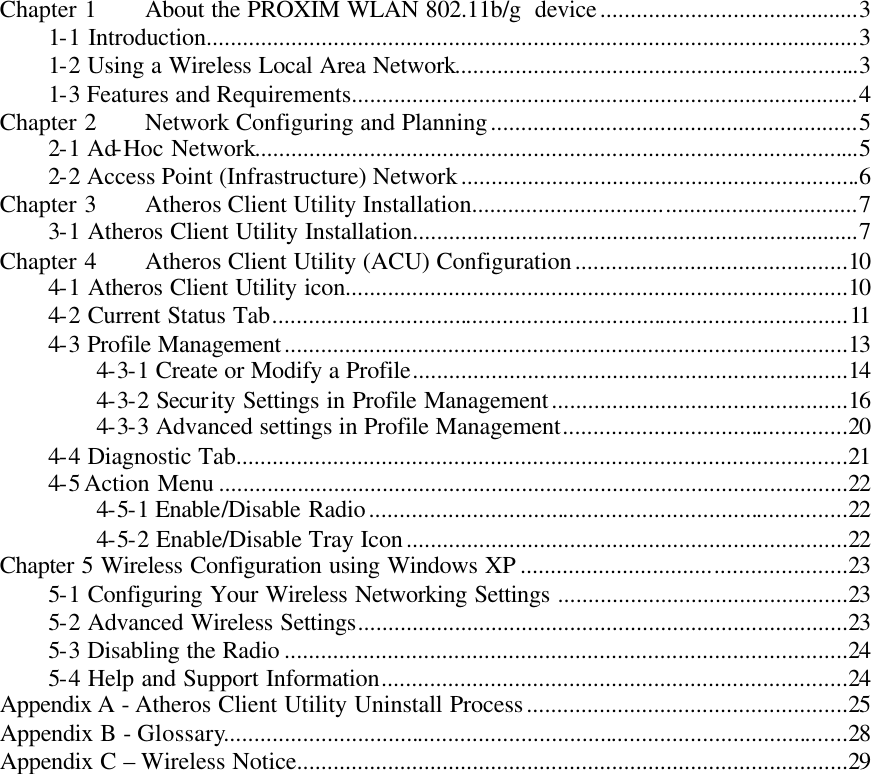  Chapter 1 About the PROXIM WLAN 802.11b/g  device...........................................3 1-1 Introduction............................................................................................................3 1-2 Using a Wireless Local Area Network...................................................................3 1-3 Features and Requirements....................................................................................4 Chapter 2 Network Configuring and Planning.............................................................5 2-1 Ad-Hoc Network....................................................................................................5 2-2 Access Point (Infrastructure) Network..................................................................6 Chapter 3 Atheros Client Utility Installation................................................................7 3-1 Atheros Client Utility Installation..........................................................................7 Chapter 4 Atheros Client Utility (ACU) Configuration.............................................10 4-1 Atheros Client Utility icon...................................................................................10 4-2 Current Status Tab...............................................................................................11 4-3 Profile Management.............................................................................................13 4-3-1 Create or Modify a Profile........................................................................14 4-3-2 Security Settings in Profile Management.................................................16 4-3-3 Advanced settings in Profile Management...............................................20 4-4 Diagnostic Tab.....................................................................................................21 4-5 Action Menu ........................................................................................................22 4-5-1 Enable/Disable Radio...............................................................................22 4-5-2 Enable/Disable Tray Icon.........................................................................22 Chapter 5 Wireless Configuration using Windows XP ......................................................23 5-1 Configuring Your Wireless Networking Settings ................................................23 5-2 Advanced Wireless Settings.................................................................................23 5-3 Disabling the Radio .............................................................................................24 5-4 Help and Support Information.............................................................................24 Appendix A - Atheros Client Utility Uninstall Process.....................................................25 Appendix B - Glossary.......................................................................................................28 Appendix C – Wireless Notice...........................................................................................29    