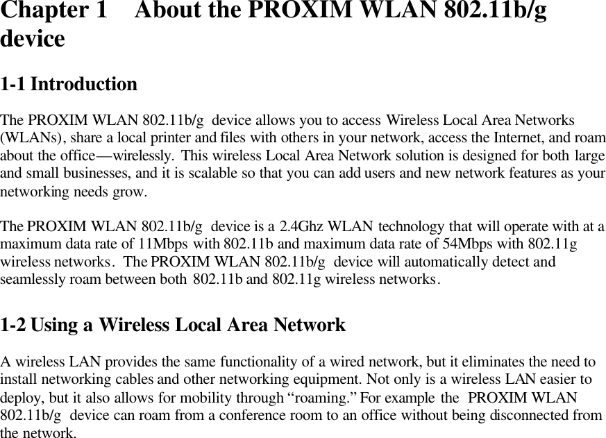 Chapter 1 About the PROXIM WLAN 802.11b/g  device  1-1 Introduction  The PROXIM WLAN 802.11b/g  device allows you to access Wireless Local Area Networks (WLANs), share a local printer and files with others in your network, access the Internet, and roam about the office—wirelessly. This wireless Local Area Network solution is designed for both large and small businesses, and it is scalable so that you can add users and new network features as your networking needs grow.  The PROXIM WLAN 802.11b/g  device is a 2.4Ghz WLAN technology that will operate with at a maximum data rate of 11Mbps with 802.11b and maximum data rate of 54Mbps with 802.11g wireless networks.  The PROXIM WLAN 802.11b/g  device will automatically detect and seamlessly roam between both 802.11b and 802.11g wireless networks.  1-2 Using a Wireless Local Area Network  A wireless LAN provides the same functionality of a wired network, but it eliminates the need to install networking cables and other networking equipment. Not only is a wireless LAN easier to deploy, but it also allows for mobility through “roaming.” For example the  PROXIM WLAN 802.11b/g  device can roam from a conference room to an office without being disconnected from the network.  