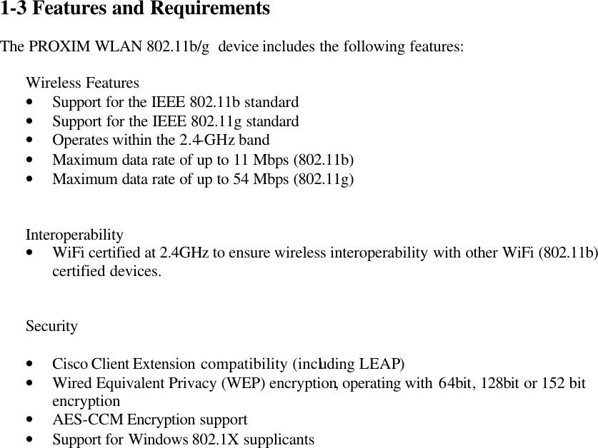 1-3  Features and Requirements  The PROXIM WLAN 802.11b/g  device includes the following features:  Wireless Features • Support for the IEEE 802.11b standard • Support for the IEEE 802.11g standard • Operates within the 2.4-GHz band • Maximum data rate of up to 11 Mbps (802.11b) • Maximum data rate of up to 54 Mbps (802.11g)   Interoperability • WiFi certified at 2.4GHz to ensure wireless interoperability with other WiFi (802.11b) certified devices.   Security  • Cisco Client Extension compatibility (including LEAP) • Wired Equivalent Privacy (WEP) encryption, operating with 64bit, 128bit or 152 bit encryption • AES-CCM Encryption  support • Support for Windows 802.1X supplicants    