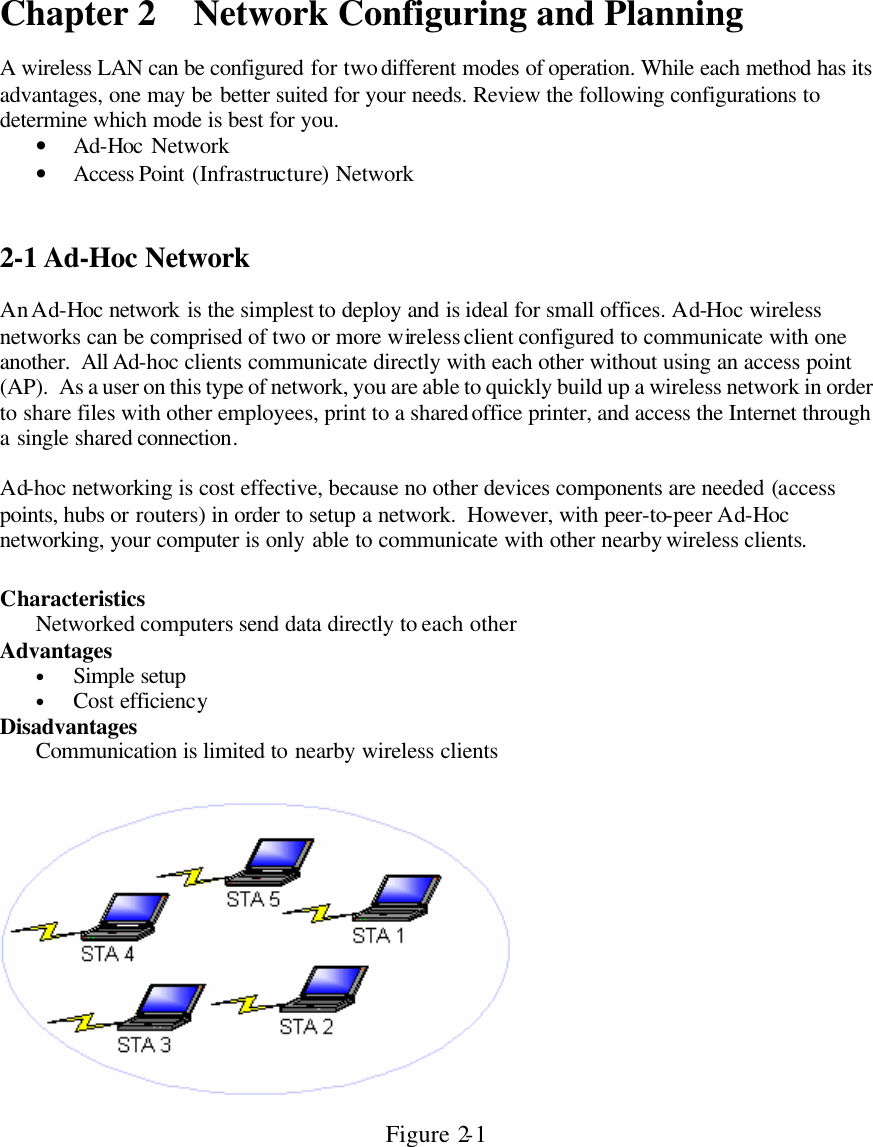 Chapter 2 Network Configuring and Planning  A wireless LAN can be configured for two different modes of operation. While each method has its advantages, one may be better suited for your needs. Review the following configurations to determine which mode is best for you. • Ad-Hoc Network • Access Point (Infrastructure) Network   2-1 Ad-Hoc Network  An Ad-Hoc network is the simplest to deploy and is ideal for small offices. Ad-Hoc wireless networks can be comprised of two or more wireless client configured to communicate with one another.  All Ad-hoc clients communicate directly with each other without using an access point (AP).  As a user on this type of network, you are able to quickly build up a wireless network in order to share files with other employees, print to a shared office printer, and access the Internet through a single shared connection.   Ad-hoc networking is cost effective, because no other devices components are needed (access points, hubs or routers) in order to setup a network.  However, with peer-to-peer Ad-Hoc networking, your computer is only able to communicate with other nearby wireless clients.  Characteristics  Networked computers send data directly to each other Advantages  • Simple setup • Cost efficiency Disadvantages  Communication is limited to nearby wireless clients    Figure 2-1 