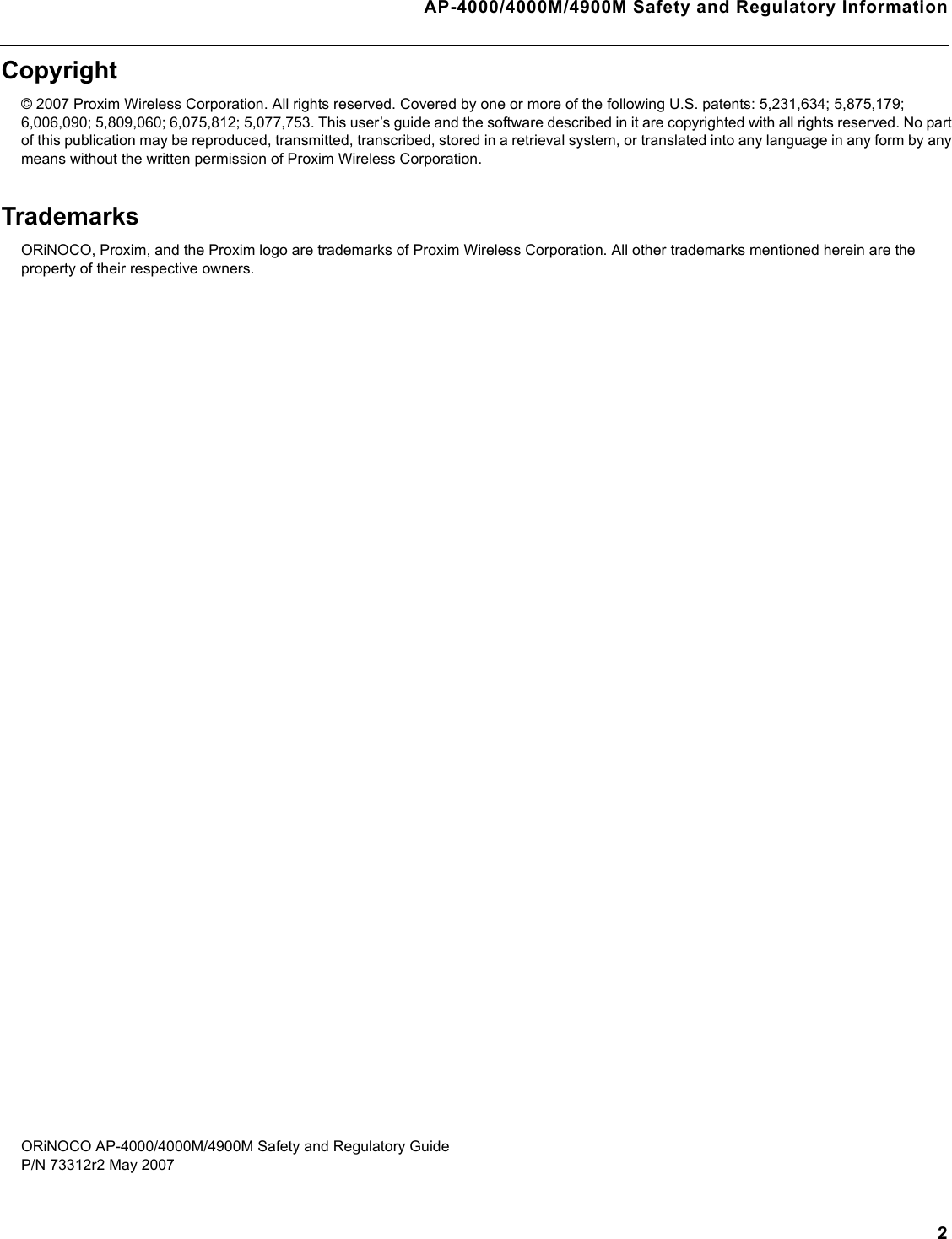 AP-4000/4000M/4900M Safety and Regulatory Information2Copyright© 2007 Proxim Wireless Corporation. All rights reserved. Covered by one or more of the following U.S. patents: 5,231,634; 5,875,179; 6,006,090; 5,809,060; 6,075,812; 5,077,753. This user’s guide and the software described in it are copyrighted with all rights reserved. No part of this publication may be reproduced, transmitted, transcribed, stored in a retrieval system, or translated into any language in any form by any means without the written permission of Proxim Wireless Corporation.TrademarksORiNOCO, Proxim, and the Proxim logo are trademarks of Proxim Wireless Corporation. All other trademarks mentioned herein are the property of their respective owners.ORiNOCO AP-4000/4000M/4900M Safety and Regulatory GuideP/N 73312r2 May 2007