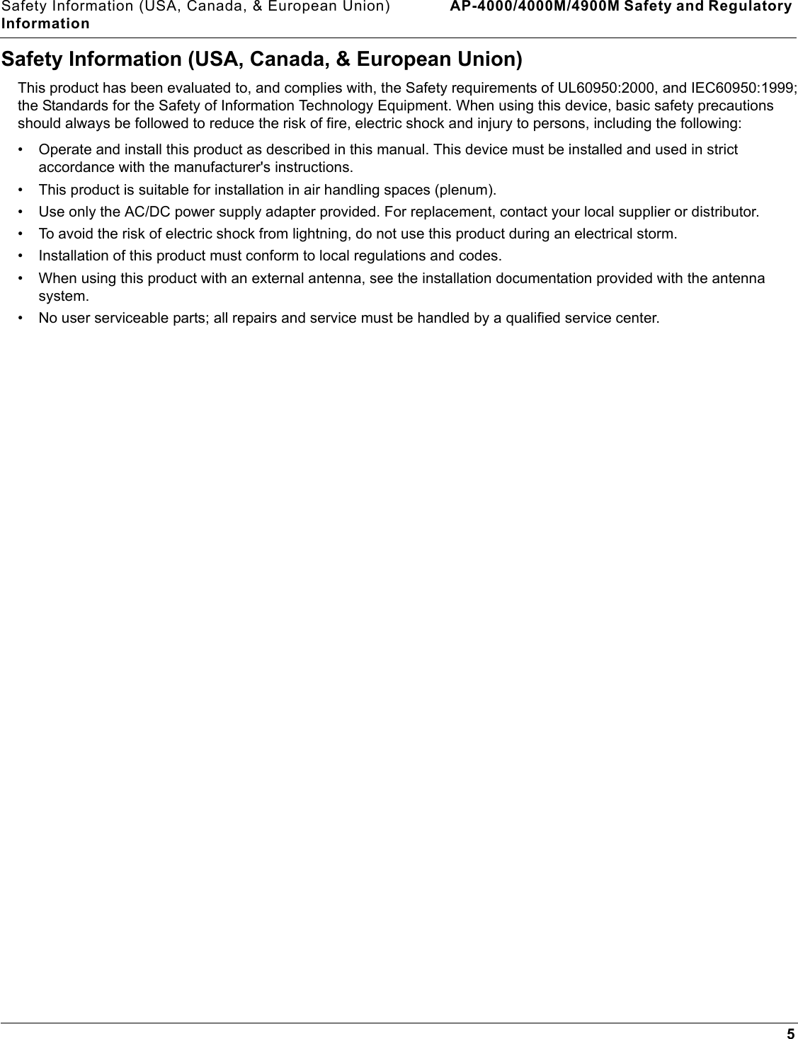 Safety Information (USA, Canada, &amp; European Union) AP-4000/4000M/4900M Safety and Regulatory Information5Safety Information (USA, Canada, &amp; European Union)This product has been evaluated to, and complies with, the Safety requirements of UL60950:2000, and IEC60950:1999; the Standards for the Safety of Information Technology Equipment. When using this device, basic safety precautions should always be followed to reduce the risk of fire, electric shock and injury to persons, including the following:• Operate and install this product as described in this manual. This device must be installed and used in strict accordance with the manufacturer&apos;s instructions. • This product is suitable for installation in air handling spaces (plenum).• Use only the AC/DC power supply adapter provided. For replacement, contact your local supplier or distributor.• To avoid the risk of electric shock from lightning, do not use this product during an electrical storm.• Installation of this product must conform to local regulations and codes.• When using this product with an external antenna, see the installation documentation provided with the antenna system.• No user serviceable parts; all repairs and service must be handled by a qualified service center.