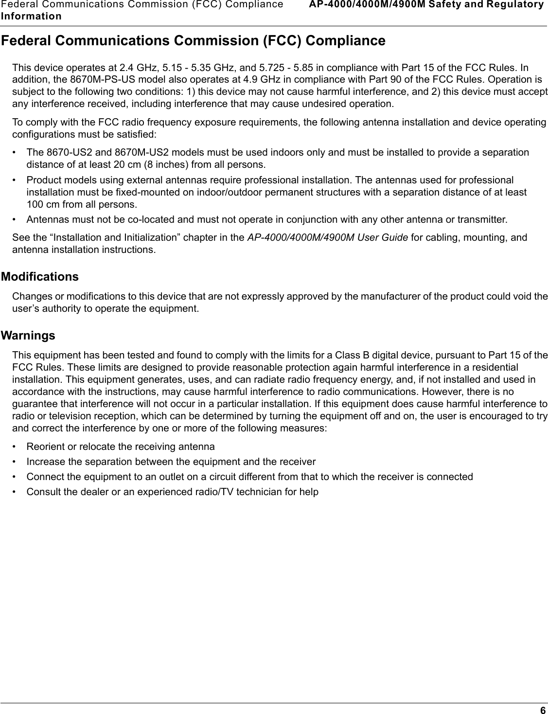 Federal Communications Commission (FCC) Compliance AP-4000/4000M/4900M Safety and Regulatory Information6Federal Communications Commission (FCC) ComplianceThis device operates at 2.4 GHz, 5.15 - 5.35 GHz, and 5.725 - 5.85 in compliance with Part 15 of the FCC Rules. In addition, the 8670M-PS-US model also operates at 4.9 GHz in compliance with Part 90 of the FCC Rules. Operation is subject to the following two conditions: 1) this device may not cause harmful interference, and 2) this device must accept any interference received, including interference that may cause undesired operation.To comply with the FCC radio frequency exposure requirements, the following antenna installation and device operating configurations must be satisfied:• The 8670-US2 and 8670M-US2 models must be used indoors only and must be installed to provide a separation distance of at least 20 cm (8 inches) from all persons. • Product models using external antennas require professional installation. The antennas used for professional installation must be fixed-mounted on indoor/outdoor permanent structures with a separation distance of at least 100 cm from all persons.• Antennas must not be co-located and must not operate in conjunction with any other antenna or transmitter.See the “Installation and Initialization” chapter in the AP-4000/4000M/4900M User Guide for cabling, mounting, and antenna installation instructions.ModificationsChanges or modifications to this device that are not expressly approved by the manufacturer of the product could void the user’s authority to operate the equipment.WarningsThis equipment has been tested and found to comply with the limits for a Class B digital device, pursuant to Part 15 of the FCC Rules. These limits are designed to provide reasonable protection again harmful interference in a residential installation. This equipment generates, uses, and can radiate radio frequency energy, and, if not installed and used in accordance with the instructions, may cause harmful interference to radio communications. However, there is no guarantee that interference will not occur in a particular installation. If this equipment does cause harmful interference to radio or television reception, which can be determined by turning the equipment off and on, the user is encouraged to try and correct the interference by one or more of the following measures: • Reorient or relocate the receiving antenna• Increase the separation between the equipment and the receiver• Connect the equipment to an outlet on a circuit different from that to which the receiver is connected • Consult the dealer or an experienced radio/TV technician for help