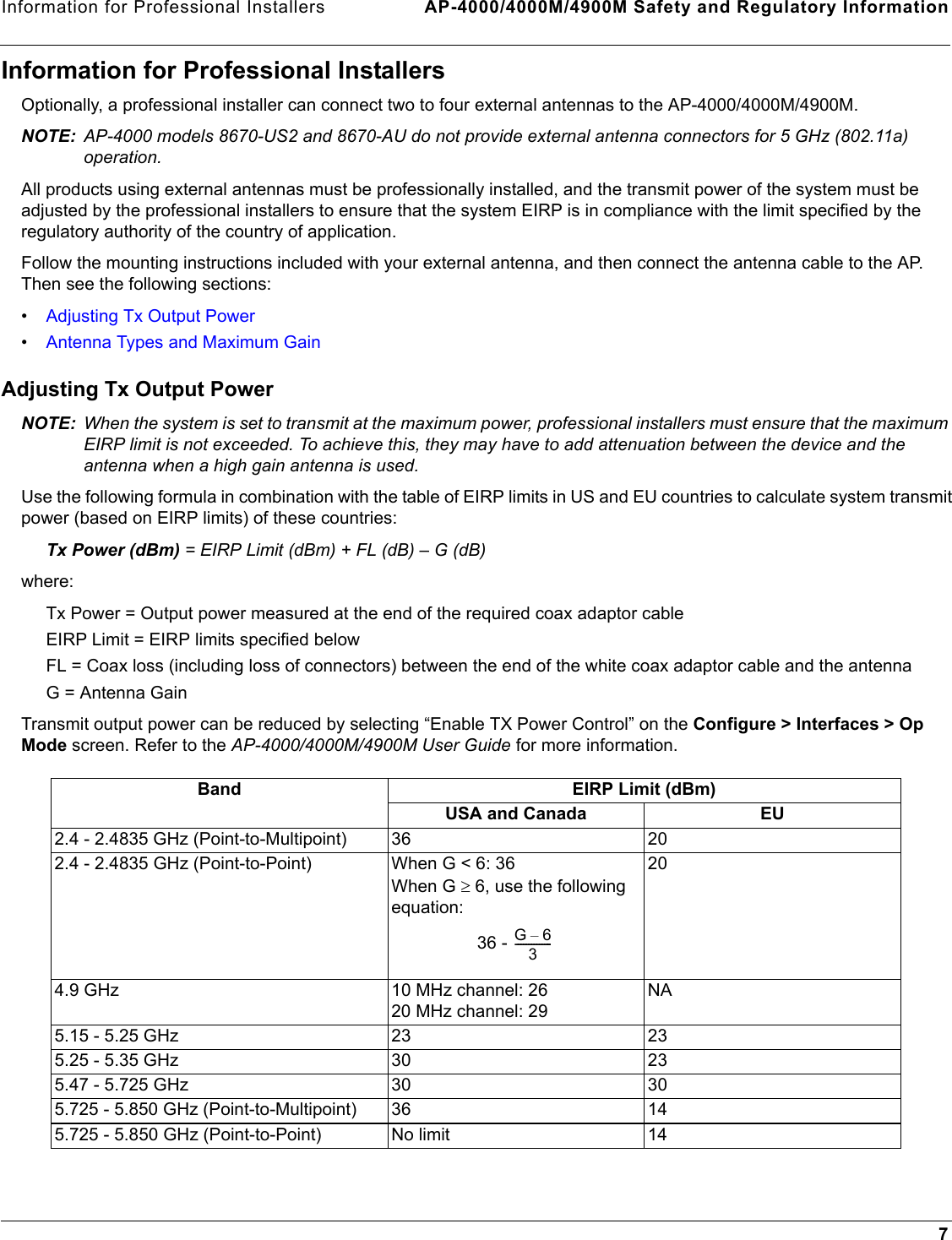 Information for Professional Installers AP-4000/4000M/4900M Safety and Regulatory Information7Information for Professional InstallersOptionally, a professional installer can connect two to four external antennas to the AP-4000/4000M/4900M. NOTE: AP-4000 models 8670-US2 and 8670-AU do not provide external antenna connectors for 5 GHz (802.11a) operation.All products using external antennas must be professionally installed, and the transmit power of the system must be adjusted by the professional installers to ensure that the system EIRP is in compliance with the limit specified by the regulatory authority of the country of application.Follow the mounting instructions included with your external antenna, and then connect the antenna cable to the AP. Then see the following sections:•Adjusting Tx Output Power•Antenna Types and Maximum GainAdjusting Tx Output PowerNOTE: When the system is set to transmit at the maximum power, professional installers must ensure that the maximum  EIRP limit is not exceeded. To achieve this, they may have to add attenuation between the device and the antenna when a high gain antenna is used.Use the following formula in combination with the table of EIRP limits in US and EU countries to calculate system transmit power (based on EIRP limits) of these countries:Tx Power (dBm) = EIRP Limit (dBm) + FL (dB) – G (dB) where: Tx Power = Output power measured at the end of the required coax adaptor cableEIRP Limit = EIRP limits specified belowFL = Coax loss (including loss of connectors) between the end of the white coax adaptor cable and the antenna G = Antenna Gain Transmit output power can be reduced by selecting “Enable TX Power Control” on the Configure &gt; Interfaces &gt; Op Mode screen. Refer to the AP-4000/4000M/4900M User Guide for more information.Band EIRP Limit (dBm)USA and Canada EU2.4 - 2.4835 GHz (Point-to-Multipoint) 36 202.4 - 2.4835 GHz (Point-to-Point) When G &lt; 6: 36 When G ≥ 6, use the following equation: 36 - 204.9 GHz 10 MHz channel: 2620 MHz channel: 29NA5.15 - 5.25 GHz 23 235.25 - 5.35 GHz 30 235.47 - 5.725 GHz 30 305.725 - 5.850 GHz (Point-to-Multipoint) 36 145.725 - 5.850 GHz (Point-to-Point) No limit 14G6–3--------------