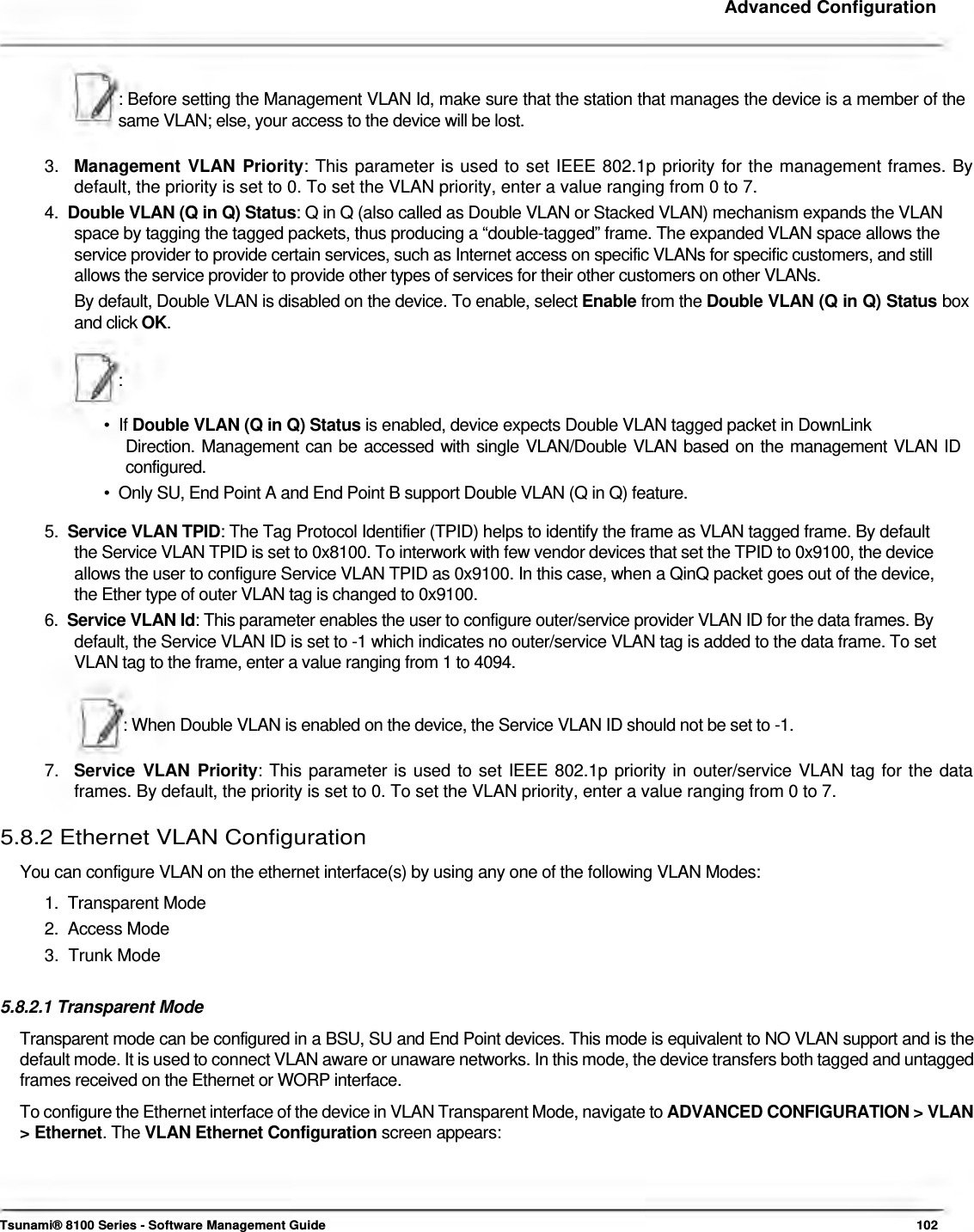     Advanced Configuration     : Before setting the Management VLAN Id, make sure that the station that manages the device is a member of the same VLAN; else, your access to the device will be lost.   3.  Management VLAN Priority: This parameter is used to set IEEE 802.1p priority for the management frames. By    default, the priority is set to 0. To set the VLAN priority, enter a value ranging from 0 to 7.  4.  Double VLAN (Q in Q) Status: Q in Q (also called as Double VLAN or Stacked VLAN) mechanism expands the VLAN    space by tagging the tagged packets, thus producing a “double-tagged” frame. The expanded VLAN space allows the    service provider to provide certain services, such as Internet access on specific VLANs for specific customers, and still    allows the service provider to provide other types of services for their other customers on other VLANs.  By default, Double VLAN is disabled on the device. To enable, select Enable from the Double VLAN (Q in Q) Status box and click OK.   :   •  If Double VLAN (Q in Q) Status is enabled, device expects Double VLAN tagged packet in DownLink  Direction. Management can be accessed with single VLAN/Double VLAN based on the management VLAN ID configured.  •  Only SU, End Point A and End Point B support Double VLAN (Q in Q) feature.  5.  Service VLAN TPID: The Tag Protocol Identifier (TPID) helps to identify the frame as VLAN tagged frame. By default    the Service VLAN TPID is set to 0x8100. To interwork with few vendor devices that set the TPID to 0x9100, the device    allows the user to configure Service VLAN TPID as 0x9100. In this case, when a QinQ packet goes out of the device,    the Ether type of outer VLAN tag is changed to 0x9100.  6.  Service VLAN Id: This parameter enables the user to configure outer/service provider VLAN ID for the data frames. By    default, the Service VLAN ID is set to -1 which indicates no outer/service VLAN tag is added to the data frame. To set    VLAN tag to the frame, enter a value ranging from 1 to 4094.    : When Double VLAN is enabled on the device, the Service VLAN ID should not be set to -1.   7.  Service VLAN Priority: This parameter is used to set IEEE 802.1p priority in outer/service VLAN tag for the data    frames. By default, the priority is set to 0. To set the VLAN priority, enter a value ranging from 0 to 7.  5.8.2 Ethernet VLAN Configuration  You can configure VLAN on the ethernet interface(s) by using any one of the following VLAN Modes:  1.  Transparent Mode  2.  Access Mode  3.  Trunk Mode   5.8.2.1 Transparent Mode  Transparent mode can be configured in a BSU, SU and End Point devices. This mode is equivalent to NO VLAN support and is the default mode. It is used to connect VLAN aware or unaware networks. In this mode, the device transfers both tagged and untagged frames received on the Ethernet or WORP interface.  To configure the Ethernet interface of the device in VLAN Transparent Mode, navigate to ADVANCED CONFIGURATION &gt; VLAN &gt; Ethernet. The VLAN Ethernet Configuration screen appears:       Tsunami® 8100 Series - Software Management Guide  102 