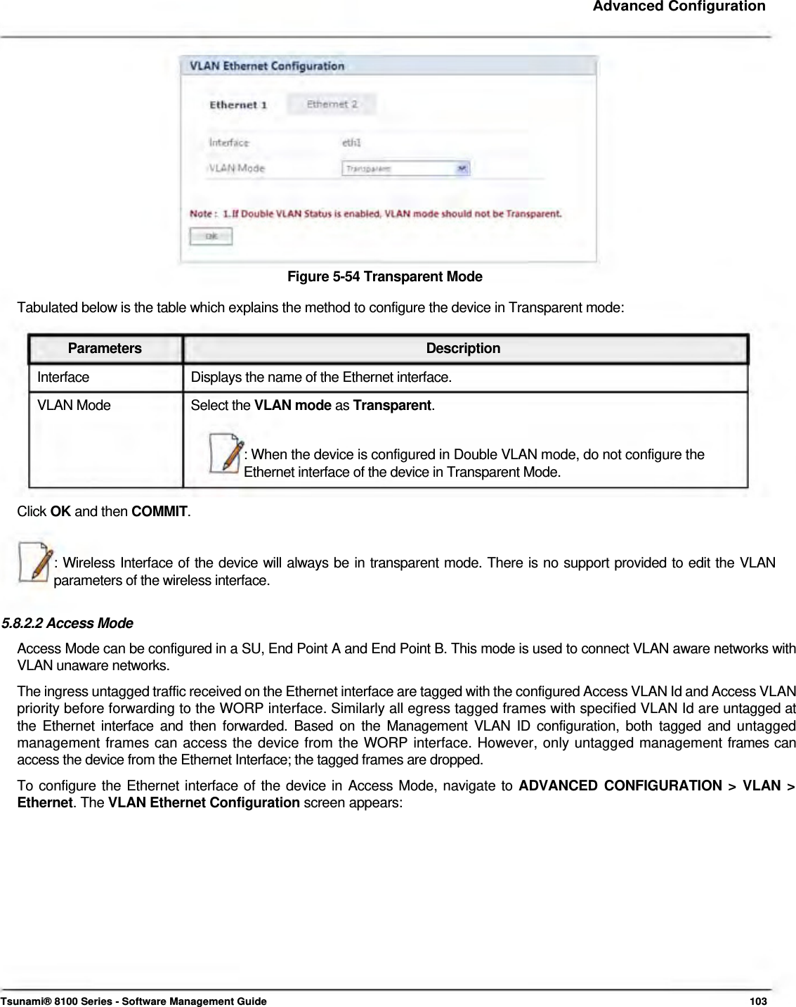     Advanced Configuration                 Figure 5-54 Transparent Mode  Tabulated below is the table which explains the method to configure the device in Transparent mode:   Parameters Description Interface  Displays the name of the Ethernet interface. VLAN Mode  Select the VLAN mode as Transparent.  : When the device is configured in Double VLAN mode, do not configure the Ethernet interface of the device in Transparent Mode.   Click OK and then COMMIT.    : Wireless Interface of the device will always be in transparent mode. There is no support provided to edit the VLAN parameters of the wireless interface.   5.8.2.2 Access Mode  Access Mode can be configured in a SU, End Point A and End Point B. This mode is used to connect VLAN aware networks with VLAN unaware networks.  The ingress untagged traffic received on the Ethernet interface are tagged with the configured Access VLAN Id and Access VLAN priority before forwarding to the WORP interface. Similarly all egress tagged frames with specified VLAN Id are untagged at the Ethernet interface and then forwarded. Based on the Management VLAN ID configuration, both tagged and untagged management frames can access the device from the WORP interface. However, only untagged management frames can access the device from the Ethernet Interface; the tagged frames are dropped.  To configure the Ethernet interface of the device in Access Mode, navigate to ADVANCED CONFIGURATION &gt; VLAN &gt; Ethernet. The VLAN Ethernet Configuration screen appears:                  Tsunami® 8100 Series - Software Management Guide  103 