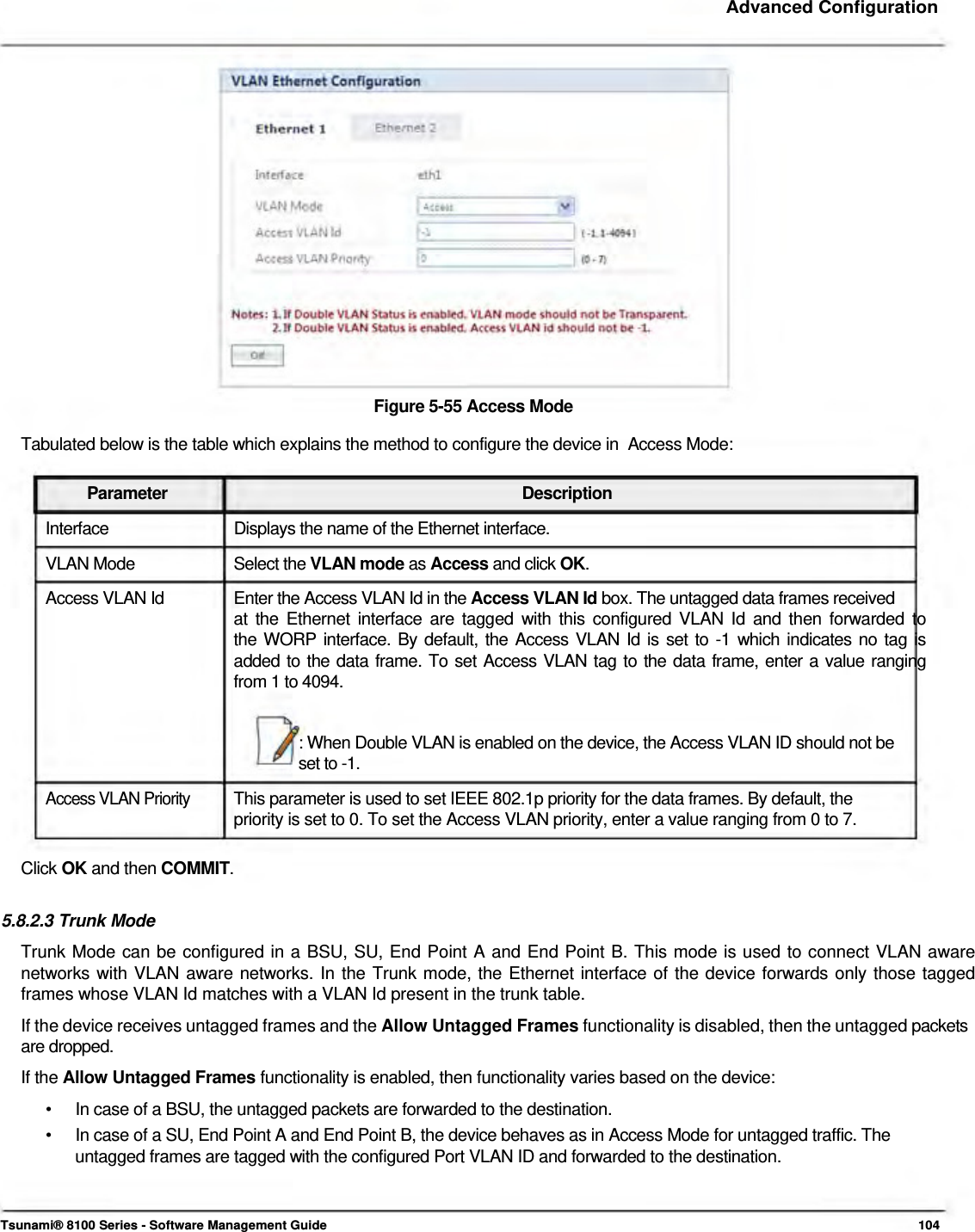     Advanced Configuration                    Figure 5-55 Access Mode  Tabulated below is the table which explains the method to configure the device in  Access Mode:   Parameter Description Interface  Displays the name of the Ethernet interface. VLAN Mode  Select the VLAN mode as Access and click OK. Access VLAN Id  Enter the Access VLAN Id in the Access VLAN Id box. The untagged data frames received at the Ethernet interface are tagged with this configured VLAN Id and then forwarded to  the WORP interface. By default, the Access VLAN Id is set to -1 which indicates no tag is  added to the data frame. To set Access VLAN tag to the data frame, enter a value ranging  from 1 to 4094.   : When Double VLAN is enabled on the device, the Access VLAN ID should not be  set to -1.  Access VLAN Priority  This parameter is used to set IEEE 802.1p priority for the data frames. By default, the  priority is set to 0. To set the Access VLAN priority, enter a value ranging from 0 to 7.   Click OK and then COMMIT.   5.8.2.3 Trunk Mode  Trunk Mode can be configured in a BSU, SU, End Point A and End Point B. This mode is used to connect VLAN aware networks with VLAN aware networks. In the Trunk mode, the Ethernet interface of the device forwards only those tagged frames whose VLAN Id matches with a VLAN Id present in the trunk table.  If the device receives untagged frames and the Allow Untagged Frames functionality is disabled, then the untagged packets are dropped.  If the Allow Untagged Frames functionality is enabled, then functionality varies based on the device:  •  In case of a BSU, the untagged packets are forwarded to the destination. •  In case of a SU, End Point A and End Point B, the device behaves as in Access Mode for untagged traffic. The untagged frames are tagged with the configured Port VLAN ID and forwarded to the destination.    Tsunami® 8100 Series - Software Management Guide  104 