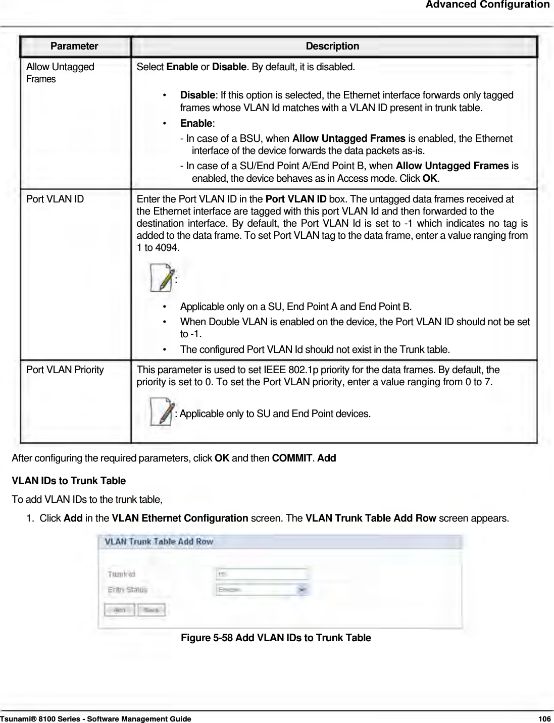     Advanced Configuration    Parameter Description Allow Untagged  Select Enable or Disable. By default, it is disabled. Frames  •   Disable: If this option is selected, the Ethernet interface forwards only tagged    frames whose VLAN Id matches with a VLAN ID present in trunk table.  •  Enable: - In case of a BSU, when Allow Untagged Frames is enabled, the Ethernet    interface of the device forwards the data packets as-is.  - In case of a SU/End Point A/End Point B, when Allow Untagged Frames is    enabled, the device behaves as in Access mode. Click OK.  Port VLAN ID  Enter the Port VLAN ID in the Port VLAN ID box. The untagged data frames received at the Ethernet interface are tagged with this port VLAN Id and then forwarded to the  destination interface. By default, the Port VLAN Id is set to -1 which indicates no tag is added to the data frame. To set Port VLAN tag to the data frame, enter a value ranging from 1 to 4094.   :   •  Applicable only on a SU, End Point A and End Point B. •  When Double VLAN is enabled on the device, the Port VLAN ID should not be set to -1. •  The configured Port VLAN Id should not exist in the Trunk table. Port VLAN Priority  This parameter is used to set IEEE 802.1p priority for the data frames. By default, the priority is set to 0. To set the Port VLAN priority, enter a value ranging from 0 to 7.   : Applicable only to SU and End Point devices.   After configuring the required parameters, click OK and then COMMIT. Add VLAN IDs to Trunk Table  To add VLAN IDs to the trunk table,  1.  Click Add in the VLAN Ethernet Configuration screen. The VLAN Trunk Table Add Row screen appears.           Figure 5-58 Add VLAN IDs to Trunk Table          Tsunami® 8100 Series - Software Management Guide  106 