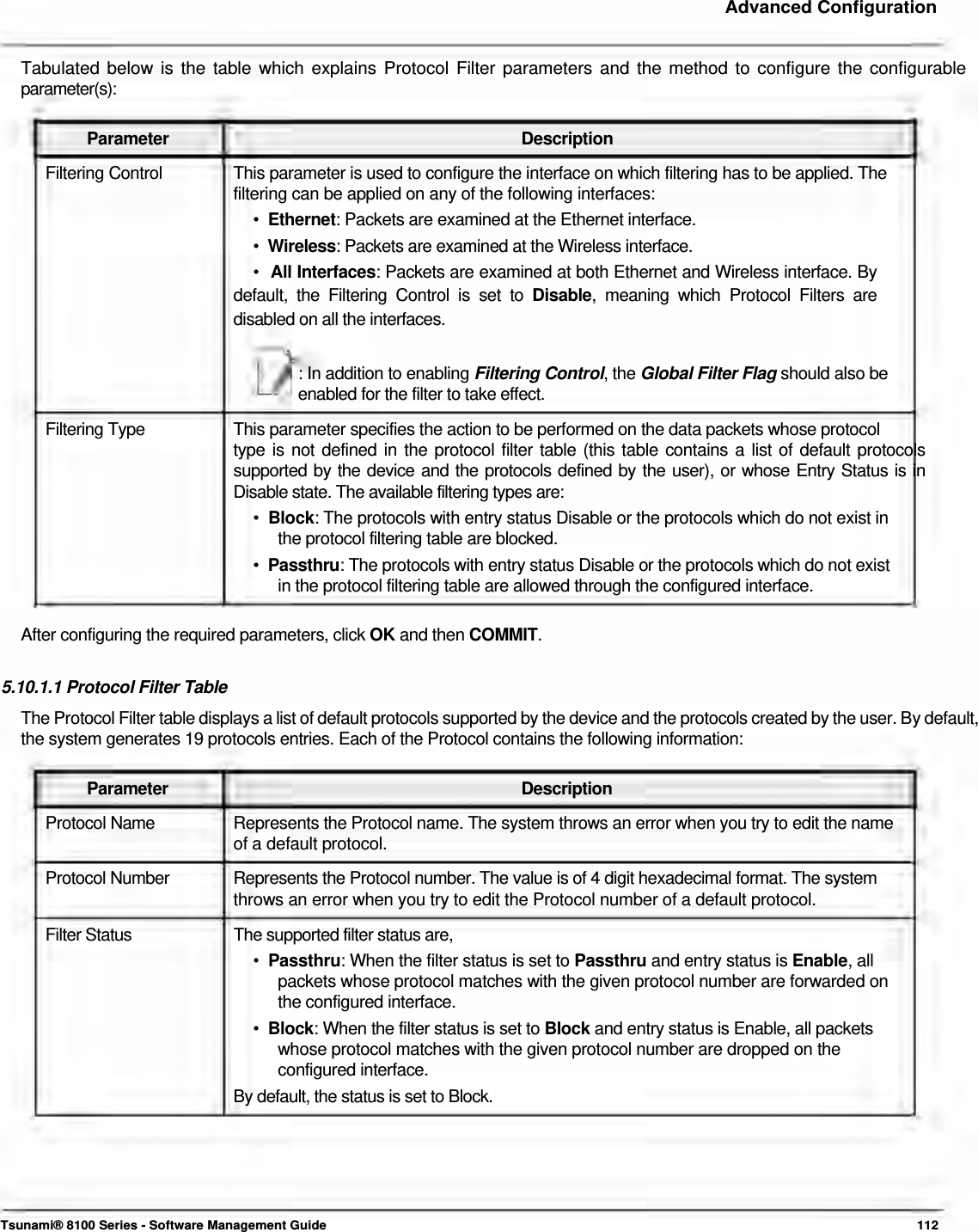     Advanced Configuration   Tabulated below is the table which explains Protocol Filter parameters and the method to configure the configurable parameter(s):   Parameter Description Filtering Control  This parameter is used to configure the interface on which filtering has to be applied. The filtering can be applied on any of the following interfaces:  •  Ethernet: Packets are examined at the Ethernet interface.  •  Wireless: Packets are examined at the Wireless interface.  •  All Interfaces: Packets are examined at both Ethernet and Wireless interface. By default, the Filtering Control is set to Disable, meaning which Protocol Filters are disabled on all the interfaces.   : In addition to enabling Filtering Control, the Global Filter Flag should also be enabled for the filter to take effect.  Filtering Type  This parameter specifies the action to be performed on the data packets whose protocol type is not defined in the protocol filter table (this table contains a list of default protocols supported by the device and the protocols defined by the user), or whose Entry Status is in Disable state. The available filtering types are:  •  Block: The protocols with entry status Disable or the protocols which do not exist in    the protocol filtering table are blocked.  •  Passthru: The protocols with entry status Disable or the protocols which do not exist    in the protocol filtering table are allowed through the configured interface.   After configuring the required parameters, click OK and then COMMIT.   5.10.1.1 Protocol Filter Table  The Protocol Filter table displays a list of default protocols supported by the device and the protocols created by the user. By default, the system generates 19 protocols entries. Each of the Protocol contains the following information:   Parameter Description Protocol Name  Represents the Protocol name. The system throws an error when you try to edit the name of a default protocol.  Protocol Number   Represents the Protocol number. The value is of 4 digit hexadecimal format. The system  throws an error when you try to edit the Protocol number of a default protocol.  Filter Status  The supported filter status are, •  Passthru: When the filter status is set to Passthru and entry status is Enable, all    packets whose protocol matches with the given protocol number are forwarded on    the configured interface.  •  Block: When the filter status is set to Block and entry status is Enable, all packets    whose protocol matches with the given protocol number are dropped on the    configured interface.  By default, the status is set to Block.         Tsunami® 8100 Series - Software Management Guide  112 