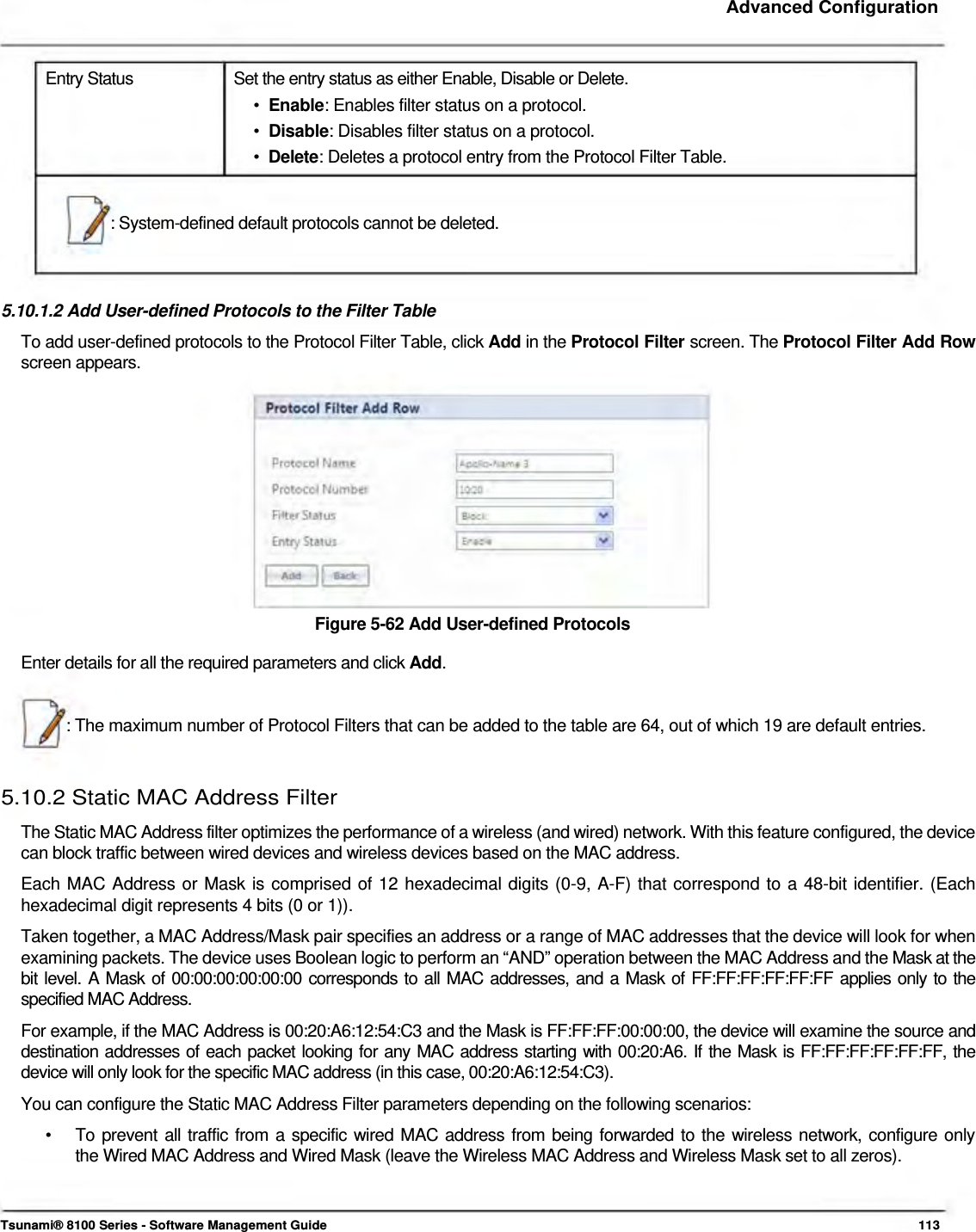     Advanced Configuration    Entry Status  Set the entry status as either Enable, Disable or Delete. •  Enable: Enables filter status on a protocol.  •  Disable: Disables filter status on a protocol.  •  Delete: Deletes a protocol entry from the Protocol Filter Table.    : System-defined default protocols cannot be deleted.     5.10.1.2 Add User-defined Protocols to the Filter Table  To add user-defined protocols to the Protocol Filter Table, click Add in the Protocol Filter screen. The Protocol Filter Add Row screen appears.               Figure 5-62 Add User-defined Protocols  Enter details for all the required parameters and click Add.    : The maximum number of Protocol Filters that can be added to the table are 64, out of which 19 are default entries.    5.10.2 Static MAC Address Filter  The Static MAC Address filter optimizes the performance of a wireless (and wired) network. With this feature configured, the device can block traffic between wired devices and wireless devices based on the MAC address.  Each MAC Address or Mask is comprised of 12 hexadecimal digits (0-9, A-F) that correspond to a 48-bit identifier. (Each hexadecimal digit represents 4 bits (0 or 1)).  Taken together, a MAC Address/Mask pair specifies an address or a range of MAC addresses that the device will look for when examining packets. The device uses Boolean logic to perform an “AND” operation between the MAC Address and the Mask at the bit level. A Mask of 00:00:00:00:00:00 corresponds to all MAC addresses, and a Mask of FF:FF:FF:FF:FF:FF applies only to the specified MAC Address.  For example, if the MAC Address is 00:20:A6:12:54:C3 and the Mask is FF:FF:FF:00:00:00, the device will examine the source and destination addresses of each packet looking for any MAC address starting with 00:20:A6. If the Mask is FF:FF:FF:FF:FF:FF, the device will only look for the specific MAC address (in this case, 00:20:A6:12:54:C3).  You can configure the Static MAC Address Filter parameters depending on the following scenarios:  •   To prevent all traffic from a specific wired MAC address from being forwarded to the wireless network, configure only    the Wired MAC Address and Wired Mask (leave the Wireless MAC Address and Wireless Mask set to all zeros).     Tsunami® 8100 Series - Software Management Guide  113 