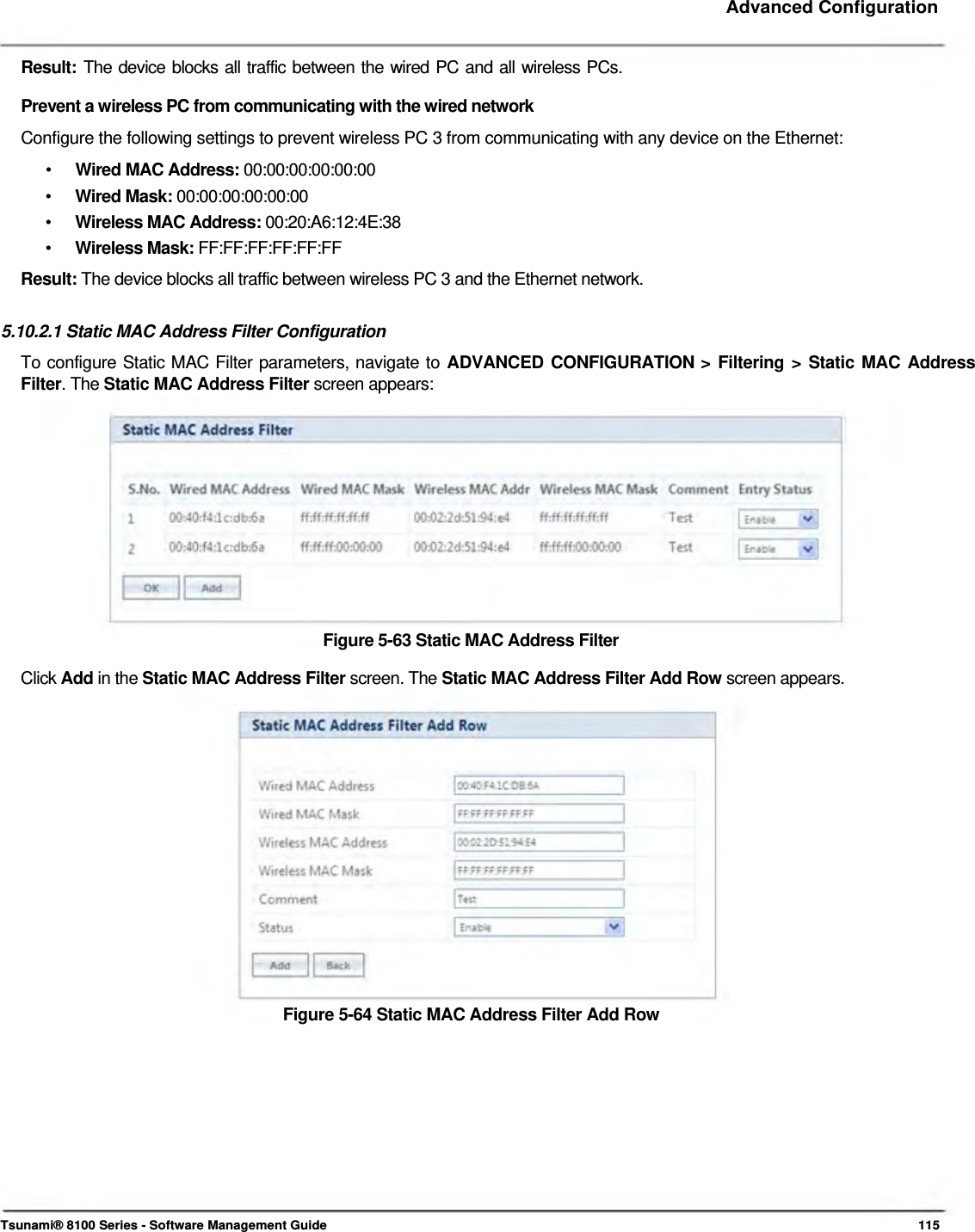     Advanced Configuration  Result:  The device blocks all traffic between the wired PC and all wireless PCs.  Prevent a wireless PC from communicating with the wired network  Configure the following settings to prevent wireless PC 3 from communicating with any device on the Ethernet:  •  Wired MAC Address: 00:00:00:00:00:00 •  Wired Mask: 00:00:00:00:00:00 •  Wireless MAC Address: 00:20:A6:12:4E:38 •  Wireless Mask: FF:FF:FF:FF:FF:FF Result: The device blocks all traffic between wireless PC 3 and the Ethernet network.   5.10.2.1 Static MAC Address Filter Configuration  To configure Static MAC Filter parameters, navigate to ADVANCED CONFIGURATION &gt; Filtering &gt; Static MAC Address Filter. The Static MAC Address Filter screen appears:             Figure 5-63 Static MAC Address Filter  Click Add in the Static MAC Address Filter screen. The Static MAC Address Filter Add Row screen appears.                 Figure 5-64 Static MAC Address Filter Add Row               Tsunami® 8100 Series - Software Management Guide  115 