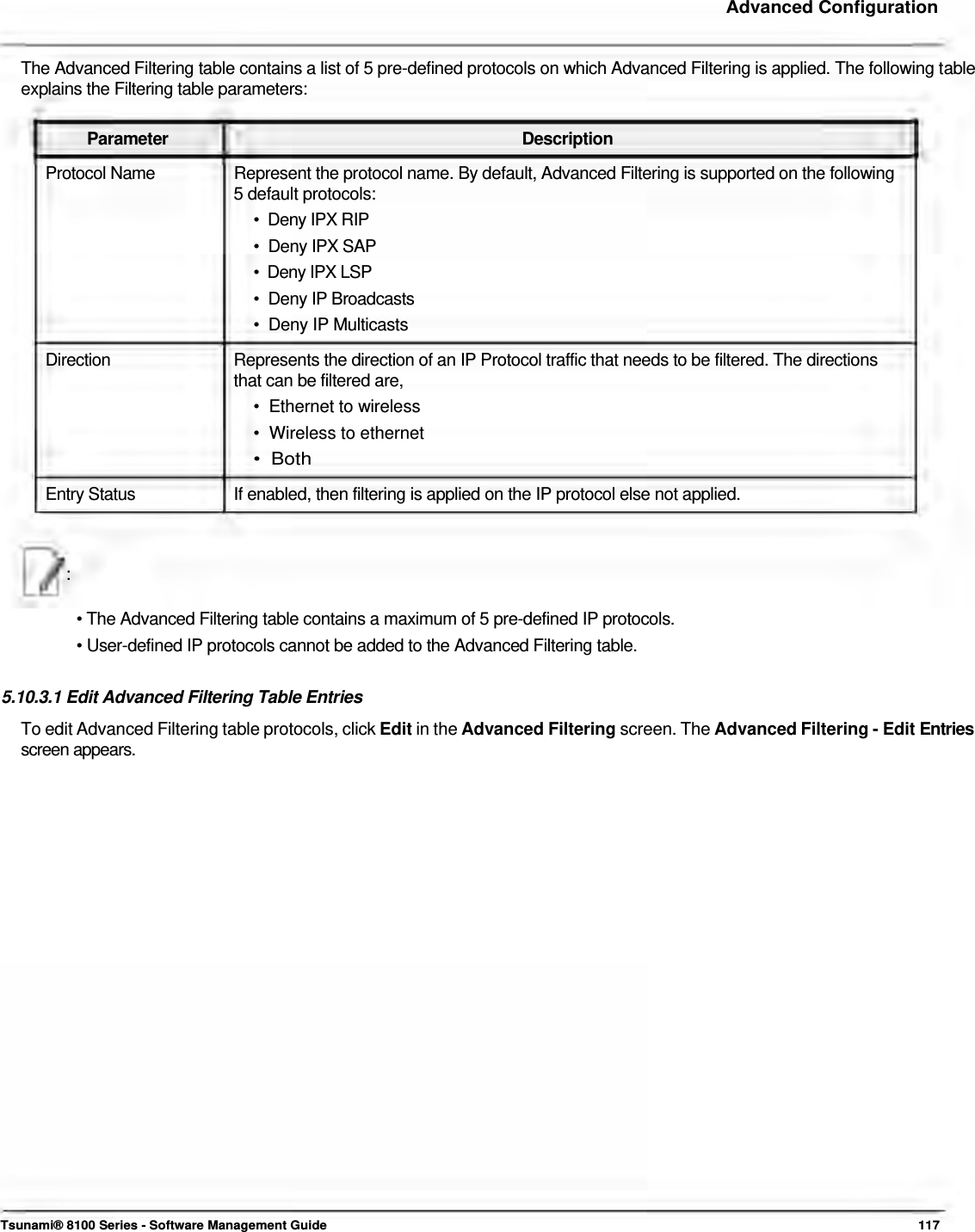     Advanced Configuration   The Advanced Filtering table contains a list of 5 pre-defined protocols on which Advanced Filtering is applied. The following table explains the Filtering table parameters:   Parameter Description Protocol Name  Represent the protocol name. By default, Advanced Filtering is supported on the following 5 default protocols:  •  Deny IPX RIP  •  Deny IPX SAP  •  Deny IPX LSP  •  Deny IP Broadcasts  •  Deny IP Multicasts  Direction  Represents the direction of an IP Protocol traffic that needs to be filtered. The directions that can be filtered are,  •  Ethernet to wireless  •  Wireless to ethernet  •  Both  Entry Status  If enabled, then filtering is applied on the IP protocol else not applied.   :   • The Advanced Filtering table contains a maximum of 5 pre-defined IP protocols.  • User-defined IP protocols cannot be added to the Advanced Filtering table.   5.10.3.1 Edit Advanced Filtering Table Entries  To edit Advanced Filtering table protocols, click Edit in the Advanced Filtering screen. The Advanced Filtering - Edit Entries screen appears.                                  Tsunami® 8100 Series - Software Management Guide  117 