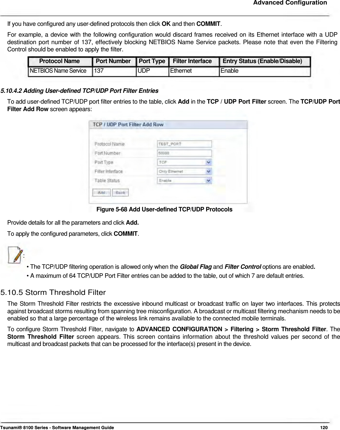     Advanced Configuration    If you have configured any user-defined protocols then click OK and then COMMIT.  For example, a device with the following configuration would discard frames received on its Ethernet interface with a UDP destination port number of 137, effectively blocking NETBIOS Name Service packets. Please note that even the Filtering Control should be enabled to apply the filter.  Protocol Name  Port Number  Port Type  Filter Interface  Entry Status (Enable/Disable) NETBIOS Name Service 137 UDP Ethernet Enable  5.10.4.2 Adding User-defined TCP/UDP Port Filter Entries  To add user-defined TCP/UDP port filter entries to the table, click Add in the TCP / UDP Port Filter screen. The TCP/UDP Port Filter Add Row screen appears:                Figure 5-68 Add User-defined TCP/UDP Protocols  Provide details for all the parameters and click Add.  To apply the configured parameters, click COMMIT.    :  • The TCP/UDP filtering operation is allowed only when the Global Flag and Filter Control options are enabled.  • A maximum of 64 TCP/UDP Port Filter entries can be added to the table, out of which 7 are default entries.   5.10.5 Storm Threshold Filter  The Storm Threshold Filter restricts the excessive inbound multicast or broadcast traffic on layer two interfaces. This protects against broadcast storms resulting from spanning tree misconfiguration. A broadcast or multicast filtering mechanism needs to be enabled so that a large percentage of the wireless link remains available to the connected mobile terminals.  To configure Storm Threshold Filter, navigate to ADVANCED CONFIGURATION &gt; Filtering &gt; Storm Threshold Filter. The Storm Threshold Filter screen appears. This screen contains information about the threshold values per second of the multicast and broadcast packets that can be processed for the interface(s) present in the device.                 Tsunami® 8100 Series - Software Management Guide  120 