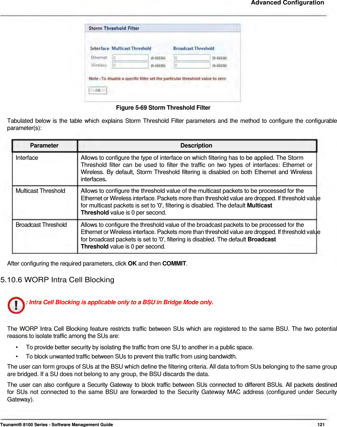     Advanced Configuration                Figure 5-69 Storm Threshold Filter  Tabulated below is the table which explains Storm Threshold Filter parameters and the method to configure the configurable parameter(s):   Parameter Description Interface  Allows to configure the type of interface on which filtering has to be applied. The Storm Threshold filter can be used to filter the traffic on two types of interfaces: Ethernet or  Wireless. By default, Storm Threshold filtering is disabled on both Ethernet and Wireless  interfaces.  Multicast Threshold   Allows to configure the threshold value of the multicast packets to be processed for the  Ethernet or Wireless interface. Packets more than threshold value are dropped. If threshold value for multicast packets is set to &apos;0&apos;, filtering is disabled. The default Multicast  Threshold value is 0 per second.  Broadcast Threshold   Allows to configure the threshold value of the broadcast packets to be processed for the  Ethernet or Wireless interface. Packets more than threshold value are dropped. If threshold value for broadcast packets is set to &apos;0&apos;, filtering is disabled. The default Broadcast  Threshold value is 0 per second.   After configuring the required parameters, click OK and then COMMIT.   5.10.6 WORP Intra Cell Blocking    : Intra Cell Blocking is applicable only to a BSU in Bridge Mode only.    The WORP Intra Cell Blocking feature restricts traffic between SUs which are registered to the same BSU. The two potential reasons to isolate traffic among the SUs are:  •  To provide better security by isolating the traffic from one SU to another in a public space. •  To block unwanted traffic between SUs to prevent this traffic from using bandwidth. The user can form groups of SUs at the BSU which define the filtering criteria. All data to/from SUs belonging to the same group are bridged. If a SU does not belong to any group, the BSU discards the data.  The user can also configure a Security Gateway to block traffic between SUs connected to different BSUs. All packets destined  for SUs not connected to the same BSU are forwarded to the Security Gateway MAC address (configured under Security  Gateway).     Tsunami® 8100 Series - Software Management Guide  121 