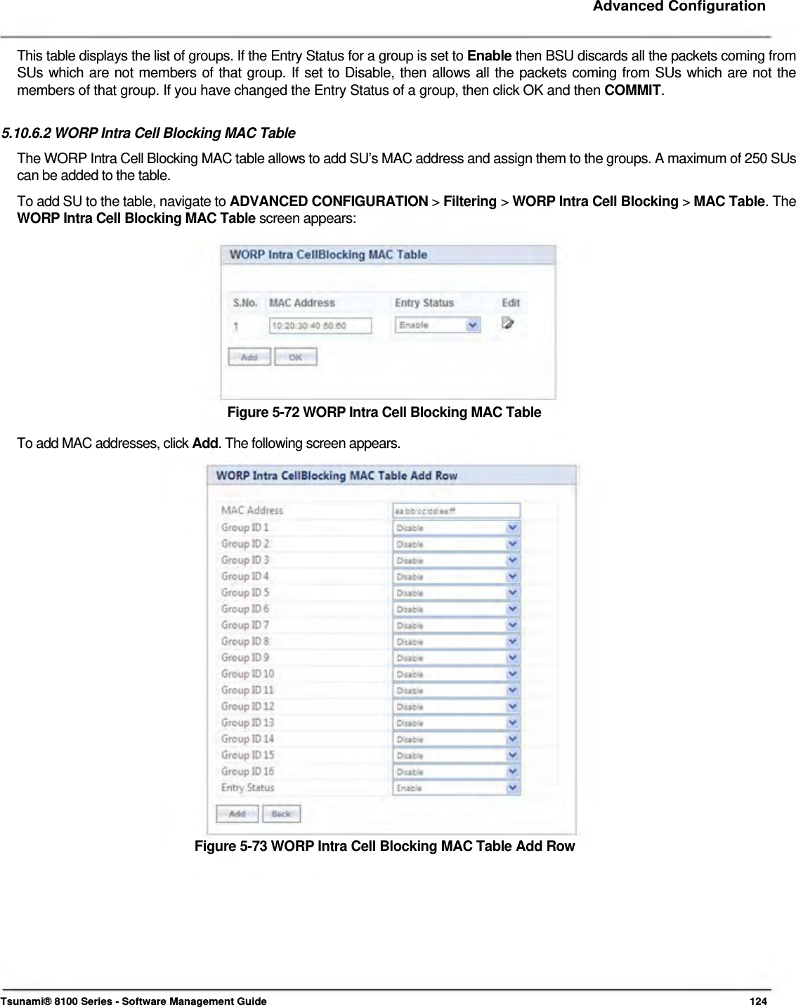     Advanced Configuration   This table displays the list of groups. If the Entry Status for a group is set to Enable then BSU discards all the packets coming from SUs which are not members of that group. If set to Disable, then allows all the packets coming from SUs which are not the members of that group. If you have changed the Entry Status of a group, then click OK and then COMMIT.   5.10.6.2 WORP Intra Cell Blocking MAC Table  The WORP Intra Cell Blocking MAC table allows to add SU’s MAC address and assign them to the groups. A maximum of 250 SUs can be added to the table.  To add SU to the table, navigate to ADVANCED CONFIGURATION &gt; Filtering &gt; WORP Intra Cell Blocking &gt; MAC Table. The WORP Intra Cell Blocking MAC Table screen appears:            Figure 5-72 WORP Intra Cell Blocking MAC Table  To add MAC addresses, click Add. The following screen appears.                         Figure 5-73 WORP Intra Cell Blocking MAC Table Add Row              Tsunami® 8100 Series - Software Management Guide  124 