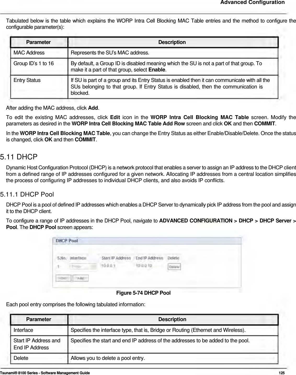     Advanced Configuration   Tabulated below is the table which explains the WORP Intra Cell Blocking MAC Table entries and the method to configure the configurable parameter(s):   Parameter Description MAC Address  Represents the SU’s MAC address. Group ID’s 1 to 16  By default, a Group ID is disabled meaning which the SU is not a part of that group. To make it a part of that group, select Enable.  Entry Status  If SU is part of a group and its Entry Status is enabled then it can communicate with all the SUs belonging to that group. If Entry Status is disabled, then the communication is  blocked.   After adding the MAC address, click Add.  To edit the existing MAC addresses, click Edit icon in the WORP Intra Cell Blocking MAC Table screen. Modify the parameters as desired in the WORP Intra Cell Blocking MAC Table Add Row screen and click OK and then COMMIT.  In the WORP Intra Cell Blocking MAC Table, you can change the Entry Status as either Enable/Disable/Delete. Once the status is changed, click OK and then COMMIT.   5.11 DHCP  Dynamic Host Configuration Protocol (DHCP) is a network protocol that enables a server to assign an IP address to the DHCP client from a defined range of IP addresses configured for a given network. Allocating IP addresses from a central location simplifies the process of configuring IP addresses to individual DHCP clients, and also avoids IP conflicts.  5.11.1 DHCP Pool  DHCP Pool is a pool of defined IP addresses which enables a DHCP Server to dynamically pick IP address from the pool and assign it to the DHCP client.  To configure a range of IP addresses in the DHCP Pool, navigate to ADVANCED CONFIGURATION &gt; DHCP &gt; DHCP Server &gt; Pool. The DHCP Pool screen appears:            Figure 5-74 DHCP Pool  Each pool entry comprises the following tabulated information:   Parameter Description Interface  Specifies the interface type, that is, Bridge or Routing (Ethernet and Wireless). Start IP Address and  Specifies the start and end IP address of the addresses to be added to the pool. End IP Address Delete  Allows you to delete a pool entry.   Tsunami® 8100 Series - Software Management Guide  125 