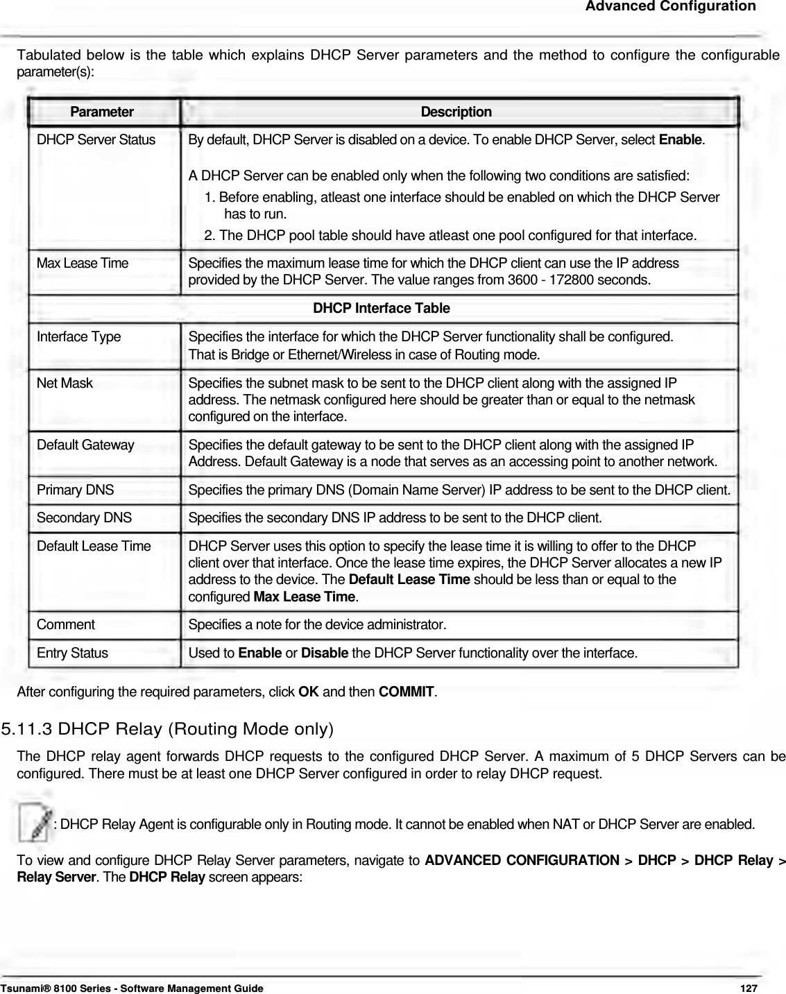     Advanced Configuration   Tabulated below is the table which explains DHCP Server parameters and the method to configure the configurable parameter(s):   Parameter Description DHCP Server Status  By default, DHCP Server is disabled on a device. To enable DHCP Server, select Enable.  A DHCP Server can be enabled only when the following two conditions are satisfied:  1. Before enabling, atleast one interface should be enabled on which the DHCP Server    has to run.  2. The DHCP pool table should have atleast one pool configured for that interface.  Max Lease Time  Specifies the maximum lease time for which the DHCP client can use the IP address  provided by the DHCP Server. The value ranges from 3600 - 172800 seconds.  DHCP Interface Table  Interface Type  Specifies the interface for which the DHCP Server functionality shall be configured. That is Bridge or Ethernet/Wireless in case of Routing mode.  Net Mask  Specifies the subnet mask to be sent to the DHCP client along with the assigned IP address. The netmask configured here should be greater than or equal to the netmask configured on the interface. Default Gateway  Specifies the default gateway to be sent to the DHCP client along with the assigned IP Address. Default Gateway is a node that serves as an accessing point to another network. Primary DNS  Specifies the primary DNS (Domain Name Server) IP address to be sent to the DHCP client. Secondary DNS  Specifies the secondary DNS IP address to be sent to the DHCP client. Default Lease Time  DHCP Server uses this option to specify the lease time it is willing to offer to the DHCP client over that interface. Once the lease time expires, the DHCP Server allocates a new IP address to the device. The Default Lease Time should be less than or equal to the configured Max Lease Time. Comment  Specifies a note for the device administrator. Entry Status  Used to Enable or Disable the DHCP Server functionality over the interface.  After configuring the required parameters, click OK and then COMMIT.  5.11.3 DHCP Relay (Routing Mode only)  The DHCP relay agent forwards DHCP requests to the configured DHCP Server. A maximum of 5 DHCP Servers can be configured. There must be at least one DHCP Server configured in order to relay DHCP request.    : DHCP Relay Agent is configurable only in Routing mode. It cannot be enabled when NAT or DHCP Server are enabled.   To view and configure DHCP Relay Server parameters, navigate to ADVANCED CONFIGURATION &gt; DHCP &gt; DHCP Relay &gt; Relay Server. The DHCP Relay screen appears:          Tsunami® 8100 Series - Software Management Guide  127 