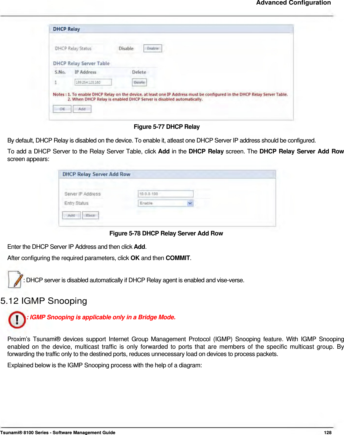     Advanced Configuration                  Figure 5-77 DHCP Relay  By default, DHCP Relay is disabled on the device. To enable it, atleast one DHCP Server IP address should be configured.  To add a DHCP Server to the Relay Server Table, click Add in the DHCP Relay screen. The DHCP Relay Server Add Row screen appears:            Figure 5-78 DHCP Relay Server Add Row  Enter the DHCP Server IP Address and then click Add.  After configuring the required parameters, click OK and then COMMIT.    : DHCP server is disabled automatically if DHCP Relay agent is enabled and vise-verse.   5.12 IGMP Snooping   : IGMP Snooping is applicable only in a Bridge Mode.    Proxim’s Tsunami® devices support Internet Group Management Protocol (IGMP) Snooping feature. With IGMP Snooping enabled on the device, multicast traffic is only forwarded to ports that are members of the specific multicast group. By forwarding the traffic only to the destined ports, reduces unnecessary load on devices to process packets.  Explained below is the IGMP Snooping process with the help of a diagram:              Tsunami® 8100 Series - Software Management Guide  128 