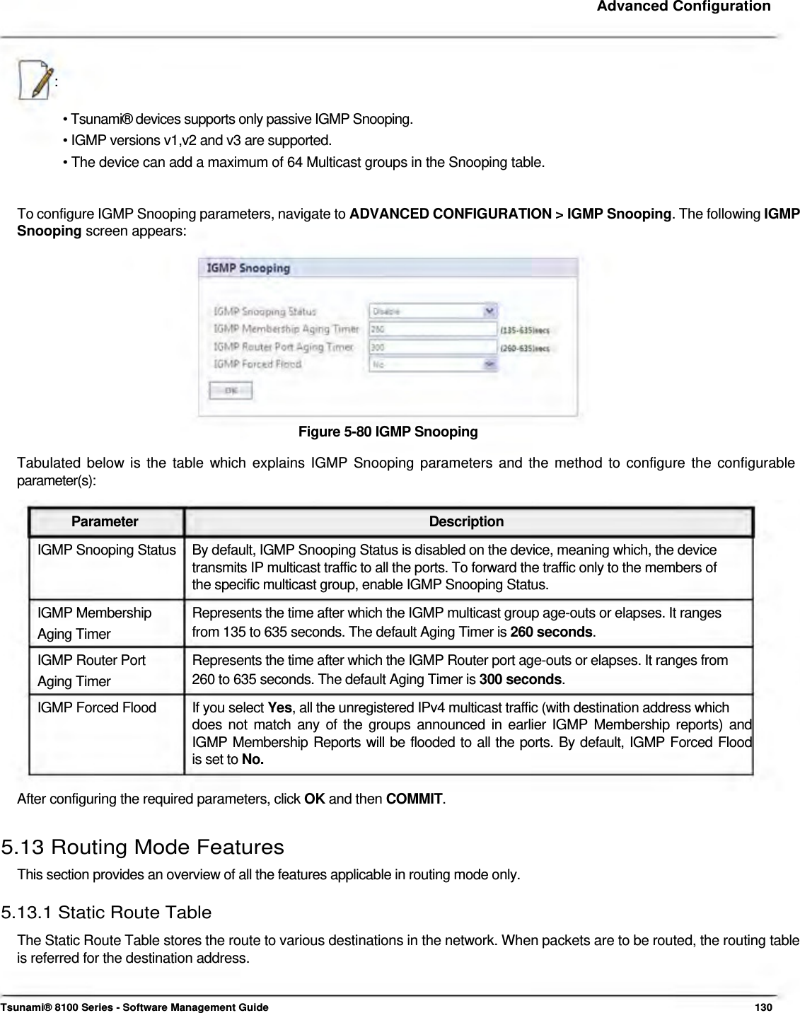     Advanced Configuration     :   • Tsunami® devices supports only passive IGMP Snooping.  • IGMP versions v1,v2 and v3 are supported.  • The device can add a maximum of 64 Multicast groups in the Snooping table.    To configure IGMP Snooping parameters, navigate to ADVANCED CONFIGURATION &gt; IGMP Snooping. The following IGMP Snooping screen appears:              Figure 5-80 IGMP Snooping  Tabulated below is the table which explains IGMP Snooping parameters and the method to configure the configurable parameter(s):   Parameter Description IGMP Snooping Status  By default, IGMP Snooping Status is disabled on the device, meaning which, the device transmits IP multicast traffic to all the ports. To forward the traffic only to the members of the specific multicast group, enable IGMP Snooping Status. IGMP Membership  Represents the time after which the IGMP multicast group age-outs or elapses. It ranges Aging Timer  from 135 to 635 seconds. The default Aging Timer is 260 seconds. IGMP Router Port  Represents the time after which the IGMP Router port age-outs or elapses. It ranges from Aging Timer  260 to 635 seconds. The default Aging Timer is 300 seconds. IGMP Forced Flood  If you select Yes, all the unregistered IPv4 multicast traffic (with destination address which does not match any of the groups announced in earlier IGMP Membership reports) and  IGMP Membership Reports will be flooded to all the ports. By default, IGMP Forced Flood  is set to No.   After configuring the required parameters, click OK and then COMMIT.   5.13 Routing Mode Features  This section provides an overview of all the features applicable in routing mode only.  5.13.1 Static Route Table  The Static Route Table stores the route to various destinations in the network. When packets are to be routed, the routing table is referred for the destination address.     Tsunami® 8100 Series - Software Management Guide  130 