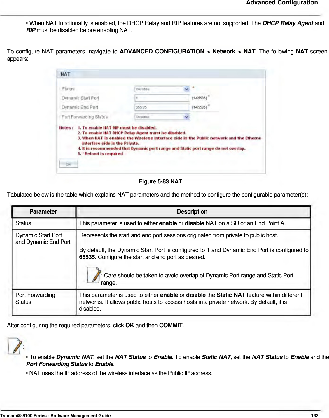     Advanced Configuration   • When NAT functionality is enabled, the DHCP Relay and RIP features are not supported. The DHCP Relay Agent and RIP must be disabled before enabling NAT.   To configure NAT parameters, navigate to ADVANCED CONFIGURATION &gt; Network &gt; NAT. The following NAT screen  appears:                    Figure 5-83 NAT  Tabulated below is the table which explains NAT parameters and the method to configure the configurable parameter(s):   Parameter Description Status  This parameter is used to either enable or disable NAT on a SU or an End Point A. Dynamic Start Port  Represents the start and end port sessions originated from private to public host. and Dynamic End Port  By default, the Dynamic Start Port is configured to 1 and Dynamic End Port is configured to 65535. Configure the start and end port as desired.   : Care should be taken to avoid overlap of Dynamic Port range and Static Port  range.  Port Forwarding  This parameter is used to either enable or disable the Static NAT feature within different Status  networks. It allows public hosts to access hosts in a private network. By default, it is disabled.   After configuring the required parameters, click OK and then COMMIT.    :  • To enable Dynamic NAT, set the NAT Status to Enable. To enable Static NAT, set the NAT Status to Enable and the Port Forwarding Status to Enable.  • NAT uses the IP address of the wireless interface as the Public IP address.         Tsunami® 8100 Series - Software Management Guide  133 