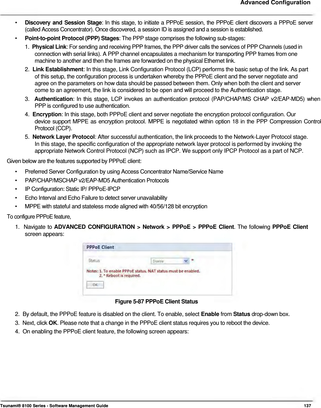     Advanced Configuration   •   Discovery and Session Stage: In this stage, to initiate a PPPoE session, the PPPoE client discovers a PPPoE server    (called Access Concentrator). Once discovered, a session ID is assigned and a session is established.  •   Point-to-point Protocol (PPP) Stages: The PPP stage comprises the following sub-stages:  1.  Physical Link: For sending and receiving PPP frames, the PPP driver calls the services of PPP Channels (used in    connection with serial links). A PPP channel encapsulates a mechanism for transporting PPP frames from one    machine to another and then the frames are forwarded on the physical Ethernet link.  2.  Link Establishment: In this stage, Link Configuration Protocol (LCP) performs the basic setup of the link. As part    of this setup, the configuration process is undertaken whereby the PPPoE client and the server negotiate and    agree on the parameters on how data should be passed between them. Only when both the client and server    come to an agreement, the link is considered to be open and will proceed to the Authentication stage.  3.  Authentication: In this stage, LCP invokes an authentication protocol (PAP/CHAP/MS CHAP v2/EAP-MD5) when    PPP is configured to use authentication.  4.  Encryption: In this stage, both PPPoE client and server negotiate the encryption protocol configuration. Our  device support MPPE as encryption protocol. MPPE is negotiated within option 18 in the PPP Compression Control Protocol (CCP).  5.  Network Layer Protocol: After successful authentication, the link proceeds to the Network-Layer Protocol stage.    In this stage, the specific configuration of the appropriate network layer protocol is performed by invoking the    appropriate Network Control Protocol (NCP) such as IPCP. We support only IPCP Protocol as a part of NCP.  Given below are the features supported by PPPoE client:  •  Preferred Server Configuration by using Access Concentrator Name/Service Name •  PAP/CHAP/MSCHAP v2/EAP-MD5 Authentication Protocols •  IP Configuration: Static IP/ PPPoE-IPCP •  Echo Interval and Echo Failure to detect server unavailability •  MPPE with stateful and stateless mode aligned with 40/56/128 bit encryption To configure PPPoE feature,  1.  Navigate to ADVANCED CONFIGURATION &gt; Network &gt; PPPoE &gt; PPPoE Client. The following PPPoE Client   screen appears:            Figure 5-87 PPPoE Client Status  2.  By default, the PPPoE feature is disabled on the client. To enable, select Enable from Status drop-down box.  3.  Next, click OK. Please note that a change in the PPPoE client status requires you to reboot the device.  4.  On enabling the PPPoE client feature, the following screen appears:                Tsunami® 8100 Series - Software Management Guide  137 