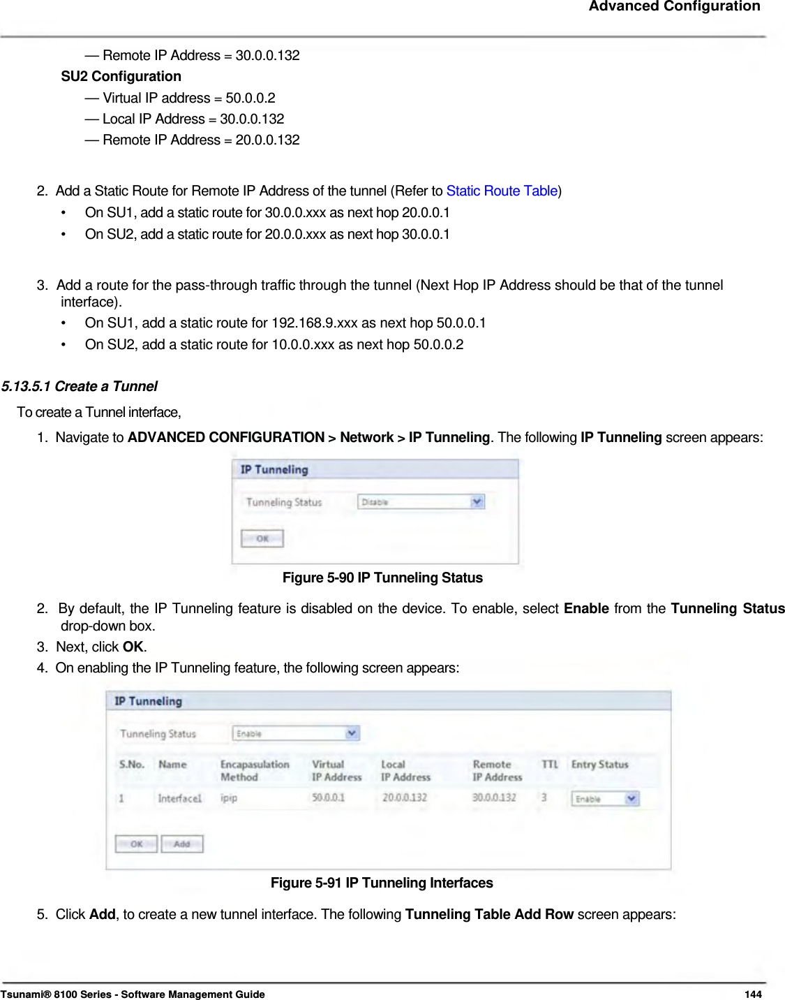     Advanced Configuration    — Remote IP Address = 30.0.0.132  SU2 Configuration  — Virtual IP address = 50.0.0.2  — Local IP Address = 30.0.0.132  — Remote IP Address = 20.0.0.132    2.  Add a Static Route for Remote IP Address of the tunnel (Refer to Static Route Table)  •  On SU1, add a static route for 30.0.0.xxx as next hop 20.0.0.1 •  On SU2, add a static route for 20.0.0.xxx as next hop 30.0.0.1   3.  Add a route for the pass-through traffic through the tunnel (Next Hop IP Address should be that of the tunnel interface). •  On SU1, add a static route for 192.168.9.xxx as next hop 50.0.0.1 •  On SU2, add a static route for 10.0.0.xxx as next hop 50.0.0.2  5.13.5.1 Create a Tunnel  To create a Tunnel interface,  1.  Navigate to ADVANCED CONFIGURATION &gt; Network &gt; IP Tunneling. The following IP Tunneling screen appears:         Figure 5-90 IP Tunneling Status  2.  By default, the IP Tunneling feature is disabled on the device. To enable, select Enable from the Tunneling Status   drop-down box.  3.  Next, click OK.  4.  On enabling the IP Tunneling feature, the following screen appears:              Figure 5-91 IP Tunneling Interfaces  5.  Click Add, to create a new tunnel interface. The following Tunneling Table Add Row screen appears:       Tsunami® 8100 Series - Software Management Guide  144 