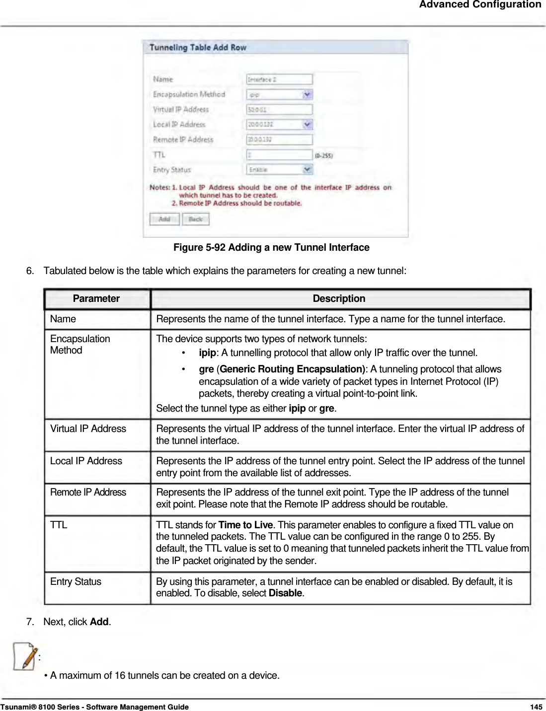     Advanced Configuration                      Figure 5-92 Adding a new Tunnel Interface  6.  Tabulated below is the table which explains the parameters for creating a new tunnel:  Parameter Description Name  Represents the name of the tunnel interface. Type a name for the tunnel interface. Encapsulation  The device supports two types of network tunnels: Method  •  ipip: A tunnelling protocol that allow only IP traffic over the tunnel. •  gre (Generic Routing Encapsulation): A tunneling protocol that allows encapsulation of a wide variety of packet types in Internet Protocol (IP) packets, thereby creating a virtual point-to-point link. Select the tunnel type as either ipip or gre. Virtual IP Address  Represents the virtual IP address of the tunnel interface. Enter the virtual IP address of the tunnel interface. Local IP Address  Represents the IP address of the tunnel entry point. Select the IP address of the tunnel entry point from the available list of addresses. Remote IP Address  Represents the IP address of the tunnel exit point. Type the IP address of the tunnel  exit point. Please note that the Remote IP address should be routable.  TTL  TTL stands for Time to Live. This parameter enables to configure a fixed TTL value on the tunneled packets. The TTL value can be configured in the range 0 to 255. By  default, the TTL value is set to 0 meaning that tunneled packets inherit the TTL value from the IP packet originated by the sender.  Entry Status  By using this parameter, a tunnel interface can be enabled or disabled. By default, it is enabled. To disable, select Disable.   7. Next, click Add.   :  • A maximum of 16 tunnels can be created on a device.    Tsunami® 8100 Series - Software Management Guide  145 