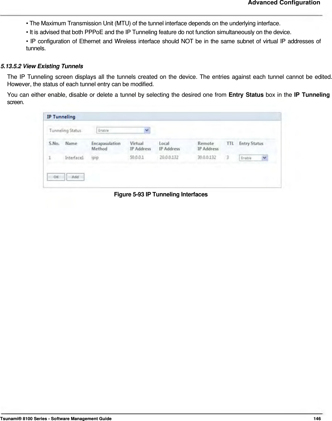     Advanced Configuration    • The Maximum Transmission Unit (MTU) of the tunnel interface depends on the underlying interface.  • It is advised that both PPPoE and the IP Tunneling feature do not function simultaneously on the device.  • IP configuration of Ethernet and Wireless interface should NOT be in the same subnet of virtual IP addresses of  tunnels.   5.13.5.2 View Existing Tunnels  The IP Tunneling screen displays all the tunnels created on the device. The entries against each tunnel cannot be edited. However, the status of each tunnel entry can be modified.  You can either enable, disable or delete a tunnel by selecting the desired one from Entry Status box in the IP Tunneling  screen.               Figure 5-93 IP Tunneling Interfaces                                               Tsunami® 8100 Series - Software Management Guide  146 
