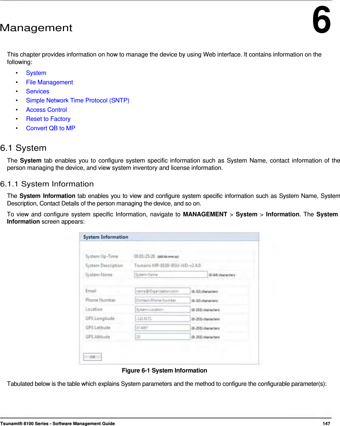 6      Management    This chapter provides information on how to manage the device by using Web interface. It contains information on the following: •  System •  File Management •  Services •  Simple Network Time Protocol (SNTP) •  Access Control •  Reset to Factory •  Convert QB to MP  6.1 System  The System tab enables you to configure system specific information such as System Name, contact information of the person managing the device, and view system inventory and license information.  6.1.1 System Information  The System Information tab enables you to view and configure system specific information such as System Name, System Description, Contact Details of the person managing the device, and so on.  To view and configure system specific Information, navigate to MANAGEMENT &gt; System &gt; Information. The System Information screen appears:                       Figure 6-1 System Information  Tabulated below is the table which explains System parameters and the method to configure the configurable parameter(s):        Tsunami® 8100 Series - Software Management Guide  147 