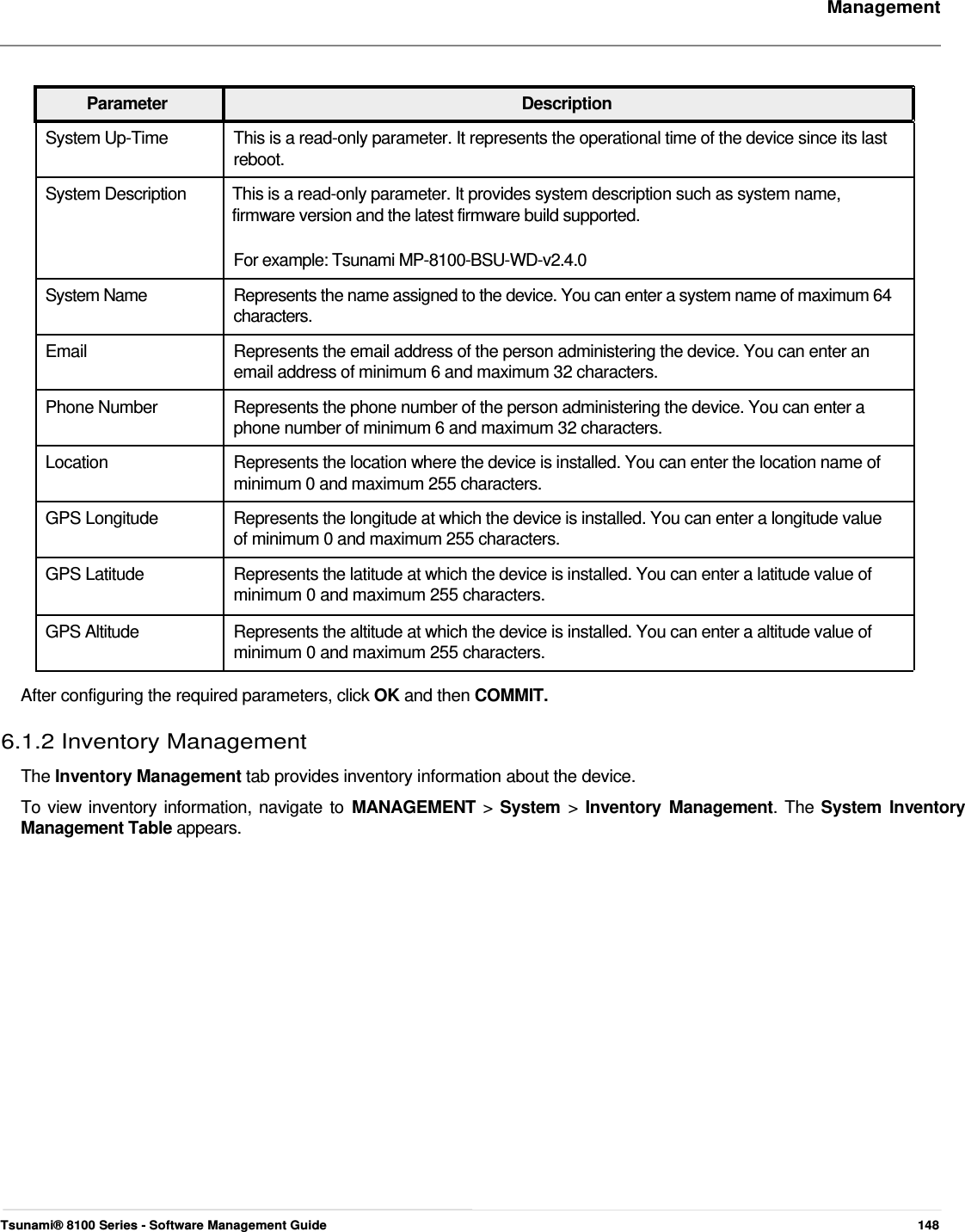     Management     Parameter Description System Up-Time  This is a read-only parameter. It represents the operational time of the device since its last reboot. System Description  This is a read-only parameter. It provides system description such as system name, firmware version and the latest firmware build supported.  For example: Tsunami MP-8100-BSU-WD-v2.4.0  System Name  Represents the name assigned to the device. You can enter a system name of maximum 64 characters.  Email  Represents the email address of the person administering the device. You can enter an email address of minimum 6 and maximum 32 characters. Phone Number  Represents the phone number of the person administering the device. You can enter a phone number of minimum 6 and maximum 32 characters. Location  Represents the location where the device is installed. You can enter the location name of minimum 0 and maximum 255 characters. GPS Longitude  Represents the longitude at which the device is installed. You can enter a longitude value of minimum 0 and maximum 255 characters. GPS Latitude  Represents the latitude at which the device is installed. You can enter a latitude value of minimum 0 and maximum 255 characters.  GPS Altitude  Represents the altitude at which the device is installed. You can enter a altitude value of minimum 0 and maximum 255 characters.   After configuring the required parameters, click OK and then COMMIT.  6.1.2 Inventory Management  The Inventory Management tab provides inventory information about the device.  To view inventory information, navigate to MANAGEMENT &gt; System &gt;  Inventory Management. The System Inventory Management Table appears.                             Tsunami® 8100 Series - Software Management Guide  148 