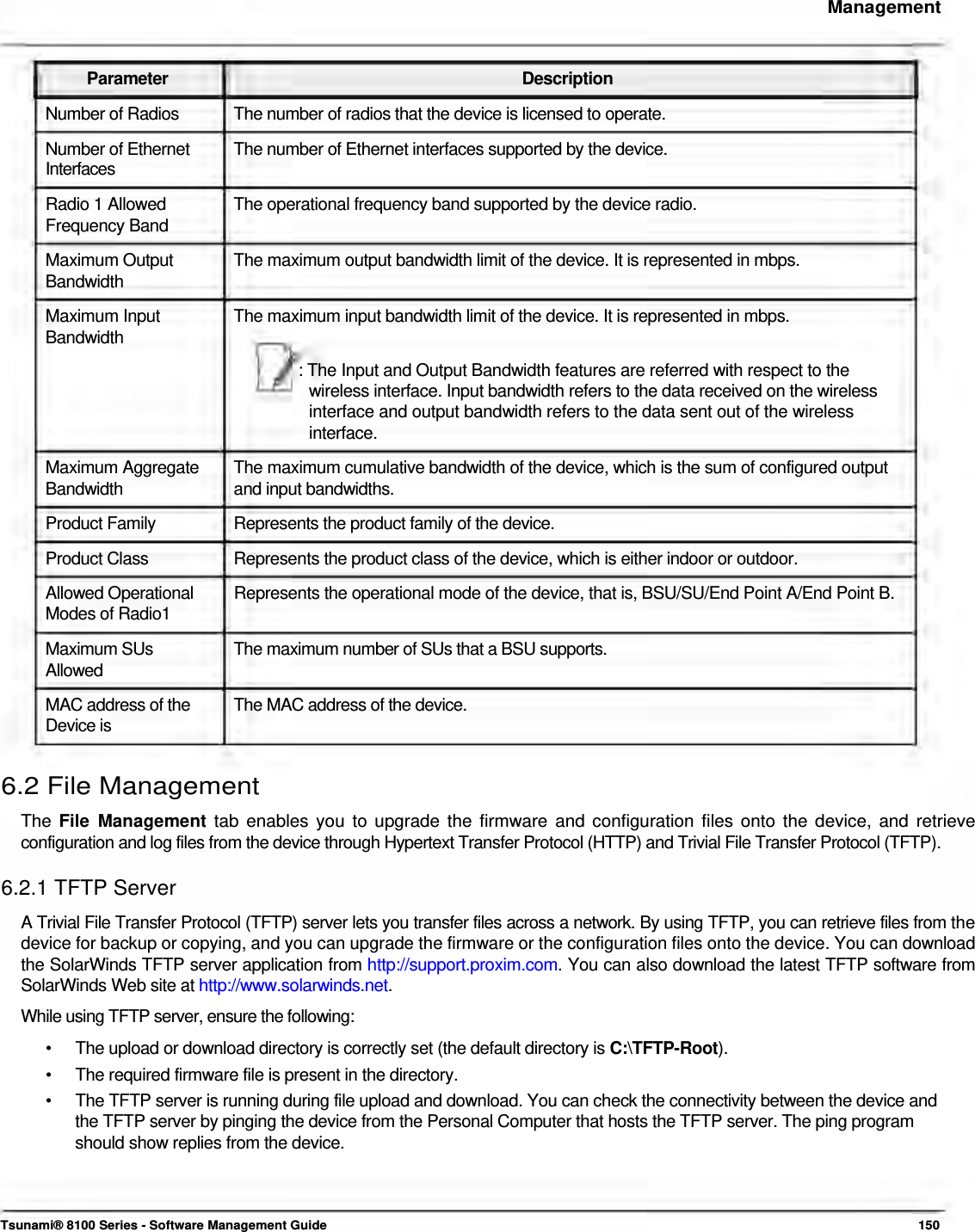     Management    Parameter Description Number of Radios  The number of radios that the device is licensed to operate. Number of Ethernet  The number of Ethernet interfaces supported by the device. Interfaces  Radio 1 Allowed  The operational frequency band supported by the device radio. Frequency Band Maximum Output  The maximum output bandwidth limit of the device. It is represented in mbps. Bandwidth Maximum Input  The maximum input bandwidth limit of the device. It is represented in mbps. Bandwidth : The Input and Output Bandwidth features are referred with respect to the  wireless interface. Input bandwidth refers to the data received on the wireless  interface and output bandwidth refers to the data sent out of the wireless  interface.  Maximum Aggregate  The maximum cumulative bandwidth of the device, which is the sum of configured output Bandwidth  and input bandwidths. Product Family  Represents the product family of the device. Product Class  Represents the product class of the device, which is either indoor or outdoor. Allowed Operational  Represents the operational mode of the device, that is, BSU/SU/End Point A/End Point B. Modes of Radio1  Maximum SUs  The maximum number of SUs that a BSU supports. Allowed MAC address of the  The MAC address of the device. Device is  6.2 File Management  The File Management tab enables you to upgrade the firmware and configuration files onto the device, and retrieve  configuration and log files from the device through Hypertext Transfer Protocol (HTTP) and Trivial File Transfer Protocol (TFTP).  6.2.1 TFTP Server  A Trivial File Transfer Protocol (TFTP) server lets you transfer files across a network. By using TFTP, you can retrieve files from the device for backup or copying, and you can upgrade the firmware or the configuration files onto the device. You can download the SolarWinds TFTP server application from http://support.proxim.com. You can also download the latest TFTP software from SolarWinds Web site at http://www.solarwinds.net.  While using TFTP server, ensure the following:  •  The upload or download directory is correctly set (the default directory is C:\TFTP-Root). •  The required firmware file is present in the directory. •  The TFTP server is running during file upload and download. You can check the connectivity between the device and the TFTP server by pinging the device from the Personal Computer that hosts the TFTP server. The ping program should show replies from the device.     Tsunami® 8100 Series - Software Management Guide  150 