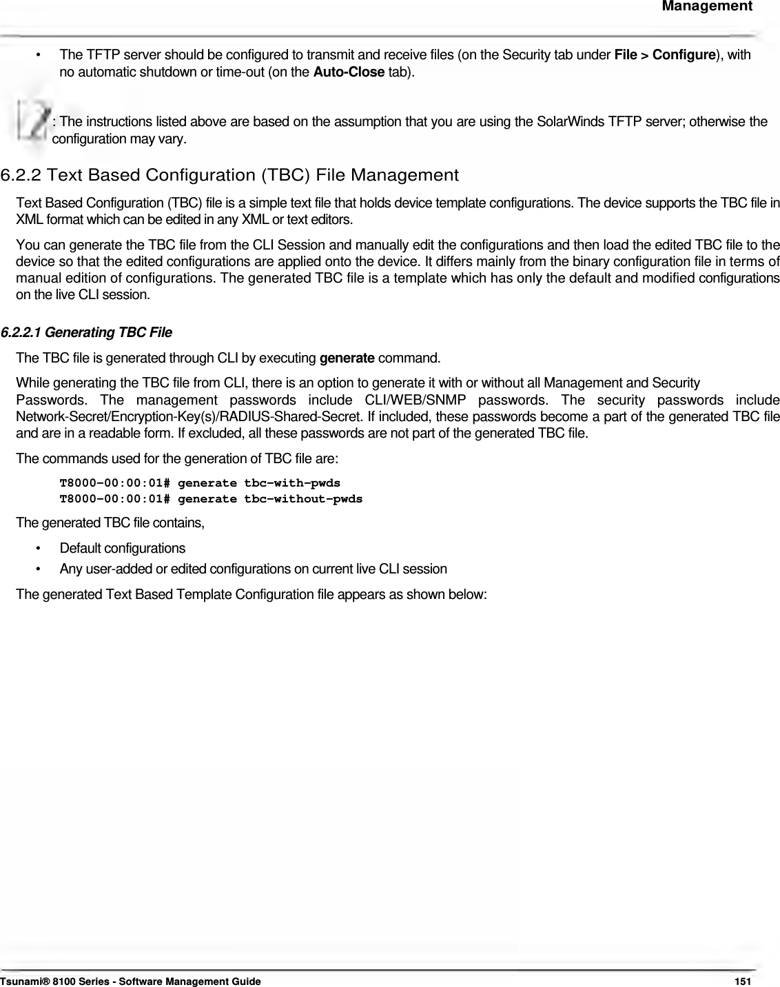     Management    •  The TFTP server should be configured to transmit and receive files (on the Security tab under File &gt; Configure), with no automatic shutdown or time-out (on the Auto-Close tab).  : The instructions listed above are based on the assumption that you are using the SolarWinds TFTP server; otherwise the configuration may vary.  6.2.2 Text Based Configuration (TBC) File Management  Text Based Configuration (TBC) file is a simple text file that holds device template configurations. The device supports the TBC file in XML format which can be edited in any XML or text editors.  You can generate the TBC file from the CLI Session and manually edit the configurations and then load the edited TBC file to the device so that the edited configurations are applied onto the device. It differs mainly from the binary configuration file in terms of manual edition of configurations. The generated TBC file is a template which has only the default and modified configurations on the live CLI session.   6.2.2.1 Generating TBC File  The TBC file is generated through CLI by executing generate command.  While generating the TBC file from CLI, there is an option to generate it with or without all Management and Security  Passwords.  The  management  passwords  include  CLI/WEB/SNMP  passwords.  The  security  passwords  include Network-Secret/Encryption-Key(s)/RADIUS-Shared-Secret. If included, these passwords become a part of the generated TBC file and are in a readable form. If excluded, all these passwords are not part of the generated TBC file.  The commands used for the generation of TBC file are:  T8000-00:00:01# generate tbc-with-pwds  T8000-00:00:01# generate tbc-without-pwds  The generated TBC file contains,  • Default configurations •  Any user-added or edited configurations on current live CLI session The generated Text Based Template Configuration file appears as shown below:                                  Tsunami® 8100 Series - Software Management Guide  151 