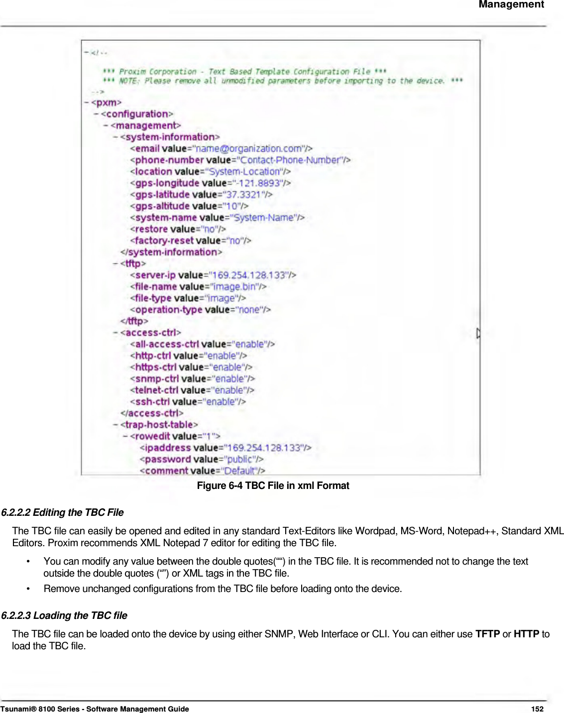     Management                                          Figure 6-4 TBC File in xml Format   6.2.2.2 Editing the TBC File  The TBC file can easily be opened and edited in any standard Text-Editors like Wordpad, MS-Word, Notepad++, Standard XML Editors. Proxim recommends XML Notepad 7 editor for editing the TBC file.  •  You can modify any value between the double quotes(““) in the TBC file. It is recommended not to change the text outside the double quotes (“”) or XML tags in the TBC file. •  Remove unchanged configurations from the TBC file before loading onto the device.  6.2.2.3 Loading the TBC file The TBC file can be loaded onto the device by using either SNMP, Web Interface or CLI. You can either use TFTP or HTTP to load the TBC file.       Tsunami® 8100 Series - Software Management Guide  152 