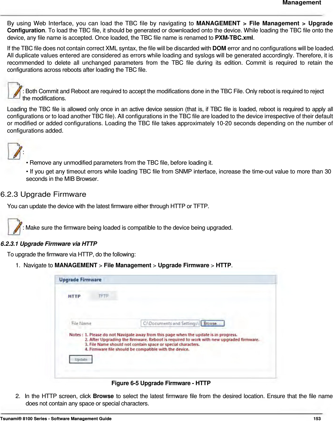     Management   By using Web Interface, you can load the TBC file by navigating to MANAGEMENT &gt; File Management &gt; Upgrade Configuration. To load the TBC file, it should be generated or downloaded onto the device. While loading the TBC file onto the device, any file name is accepted. Once loaded, the TBC file name is renamed to PXM-TBC.xml.  If the TBC file does not contain correct XML syntax, the file will be discarded with DOM error and no configurations will be loaded. All duplicate values entered are considered as errors while loading and syslogs will be generated accordingly. Therefore, it is recommended to delete all unchanged parameters from the TBC file during its edition. Commit is required to retain the configurations across reboots after loading the TBC file.   : Both Commit and Reboot are required to accept the modifications done in the TBC File. Only reboot is required to reject the modifications.  Loading the TBC file is allowed only once in an active device session (that is, if TBC file is loaded, reboot is required to apply all configurations or to load another TBC file). All configurations in the TBC file are loaded to the device irrespective of their default or modified or added configurations. Loading the TBC file takes approximately 10-20 seconds depending on the number of configurations added.    :  • Remove any unmodified parameters from the TBC file, before loading it.  • If you get any timeout errors while loading TBC file from SNMP interface, increase the time-out value to more than 30 seconds in the MIB Browser.  6.2.3 Upgrade Firmware  You can update the device with the latest firmware either through HTTP or TFTP.    : Make sure the firmware being loaded is compatible to the device being upgraded.   6.2.3.1 Upgrade Firmware via HTTP  To upgrade the firmware via HTTP, do the following:  1.  Navigate to MANAGEMENT &gt; File Management &gt; Upgrade Firmware &gt; HTTP.                  Figure 6-5 Upgrade Firmware - HTTP  2.  In the HTTP screen, click Browse to select the latest firmware file from the desired location. Ensure that the file name    does not contain any space or special characters.    Tsunami® 8100 Series - Software Management Guide  153 