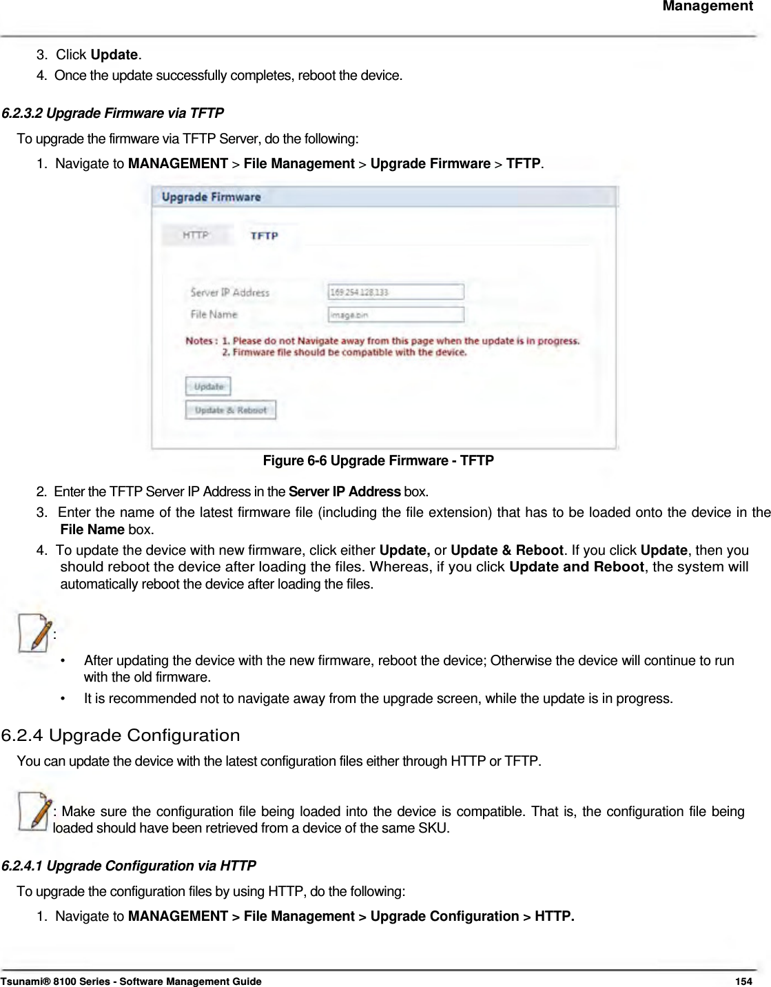     Management    3.  Click Update.  4.  Once the update successfully completes, reboot the device.   6.2.3.2 Upgrade Firmware via TFTP  To upgrade the firmware via TFTP Server, do the following:  1.  Navigate to MANAGEMENT &gt; File Management &gt; Upgrade Firmware &gt; TFTP.                   Figure 6-6 Upgrade Firmware - TFTP  2.  Enter the TFTP Server IP Address in the Server IP Address box.  3.  Enter the name of the latest firmware file (including the file extension) that has to be loaded onto the device in the   File Name box.  4.  To update the device with new firmware, click either Update, or Update &amp; Reboot. If you click Update, then you   should reboot the device after loading the files. Whereas, if you click Update and Reboot, the system will   automatically reboot the device after loading the files.    :  •  After updating the device with the new firmware, reboot the device; Otherwise the device will continue to run with the old firmware. •  It is recommended not to navigate away from the upgrade screen, while the update is in progress. 6.2.4 Upgrade Configuration  You can update the device with the latest configuration files either through HTTP or TFTP.    : Make sure the configuration file being loaded into the device is compatible. That is, the configuration file being loaded should have been retrieved from a device of the same SKU.   6.2.4.1 Upgrade Configuration via HTTP  To upgrade the configuration files by using HTTP, do the following:  1.  Navigate to MANAGEMENT &gt; File Management &gt; Upgrade Configuration &gt; HTTP.      Tsunami® 8100 Series - Software Management Guide  154 